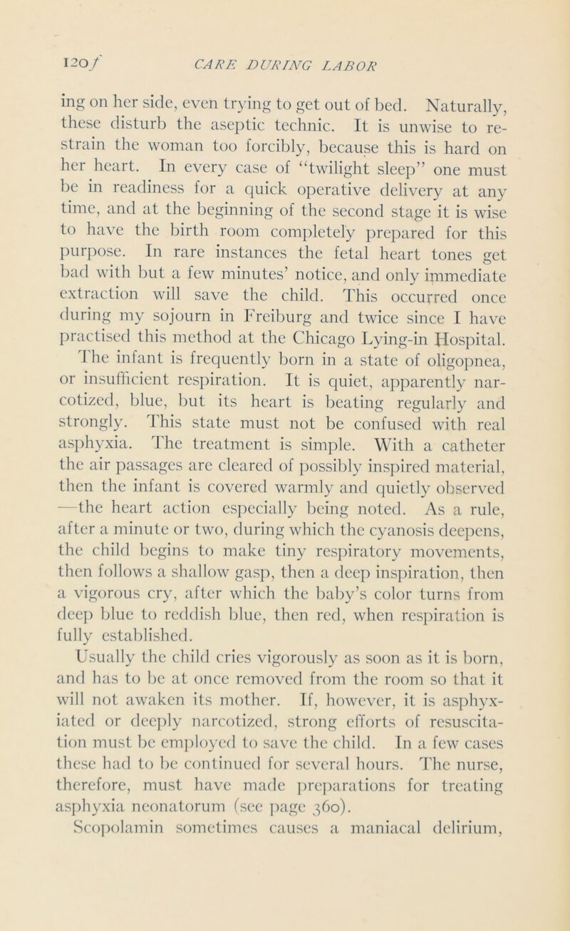 ing on her side, even trying to get out of bed. Naturally, these disturb the aseptic technic. It is unwise to re- strain the woman too forcibly, because this is hard on her heart. In every case of “twilight sleep” one must be in readiness for a quick operative delivery at any time, and at the beginning of the second stage it is wise to have the birth room completely prepared for this purpose. In rare instances the fetal heart tones get bad with but a few minutes’ notice, and only immediate extraction will save the child. This occurred once during my sojourn in Freiburg and twice since I have practised this method at the Chicago Lying-in Hospital. I he infant is frequently born in a state of oligopnea, or insufficient respiration. It is quiet, apparently nar- cotized, blue, but its heart is beating regularly and strongly. This state must not be confused with real asphyxia. The treatment is simple. With a catheter the air passages are cleared of possibly inspired material, then the infant is covered warmly and cjuietly observed the heart action especially being noted. As a rule, after a minute or two, during which the cyanosis deepens, the child begins to make tiny respiratory movements, then follows a shallow gasp, then a deep inspiration, then a vigorous cry, after which the baby’s color turns from deep blue to reddish blue, then red, when respiration is fully established. Usually the child cries vigorously as soon as it is born, and has to be at once removed from the room so that it will not awaken its mother. If, however, it is asphyx- iated or deeply narcotized, strong efforts of resuscita- tion must be employed to save the child. In a few cases these had to be continued for several hours. The nurse, therefore, must have made preparations for treating asphyxia neonatorum (see page 360). Scopolamin sometimes causes a maniacal delirium,