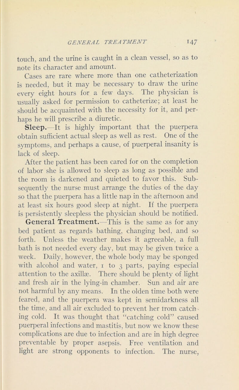 touch, and the urine is caught in a clean vessel, so as to note its character and amount. Cases are rare where more than one catheterization is needed, but it may be necessary to draw the urine every eight hours for a few days. The physician is usually asked for permission to catheterize; at least he should be acquainted with the necessity for it, and per- haps he will prescribe a diuretic. Sleep.—It is highly important that the puerpera obtain sufficient actual sleep as well as rest. One of the symptoms, and perhaps a cause, of puerperal insanity is lack of sleep. After the patient has been cared for on the completion of labor she is allowed to sleep as long as possible and the room is darkened and quieted to favor this. Sub- sequently the nurse must arrange the duties of the day so that the puerpera has a little nap in the afternoon and at least six hours good sleep at night. If the puerpera is persistently sleepless the physician should be notified. General Treatment.—This is the same as for any bed patient as regards bathing, changing bed, and so forth. Unless the weather makes it agreeable, a full bath is not needed every day, but may be given twice a week. Daily, however, the whole body may be sponged with alcohol and water, 1 to 3 parts, paying especial attention to the axillae. There should be plenty of light and fresh air in the lying-in chamber. Sun and air are not harmful by any means. In the olden time both were feared, and the puerpera was kept in semidarkness all the time, and all air excluded to prevent her trom catch - ing cold. It was thought that “catching cold” caused puerperal infections and mastitis, but now we know these complications are due to infection and are in high degree preventable by proper asepsis. Free ventilation and light are strong opponents to infection. The nurse,