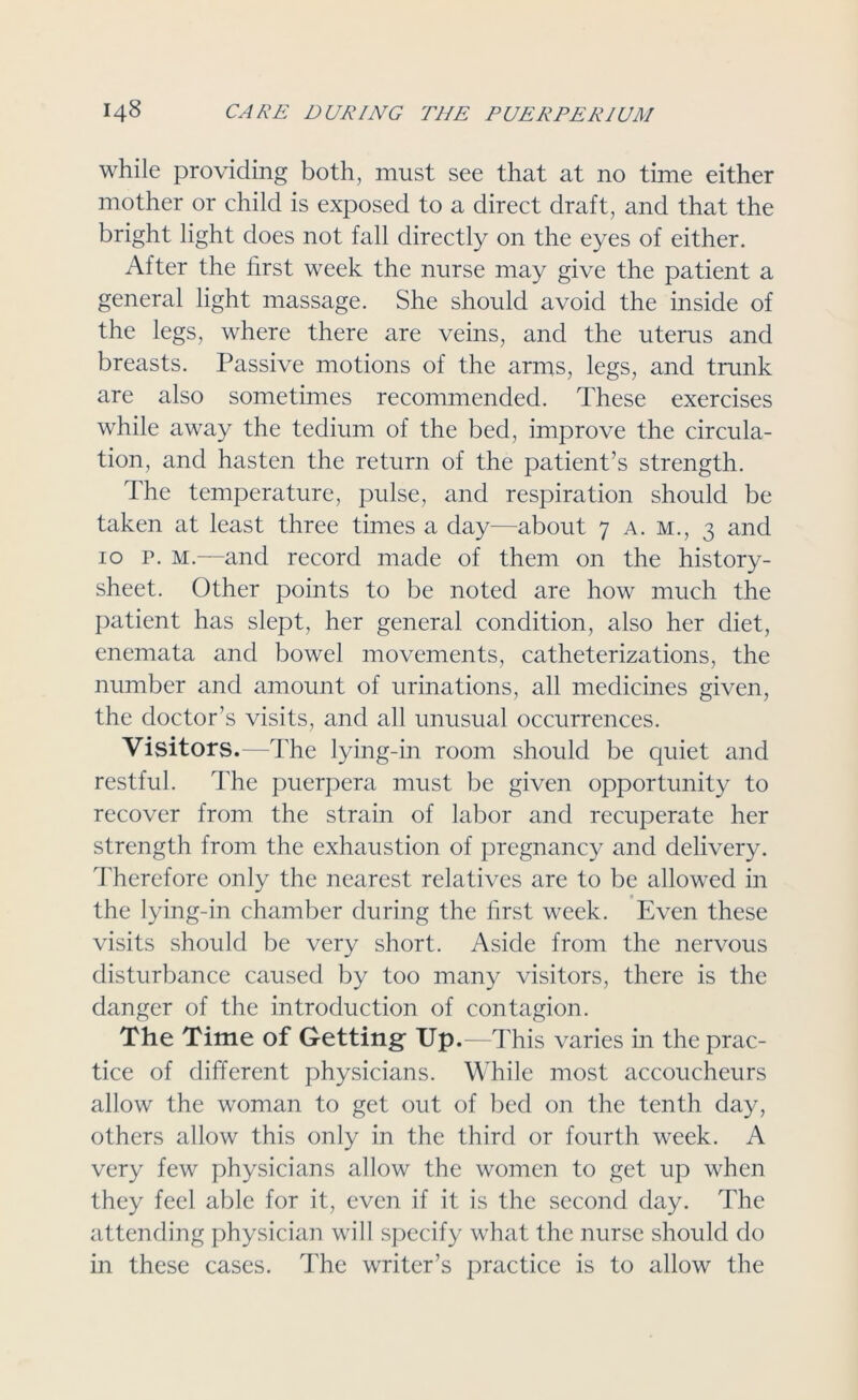 while providing both, must see that at no time either mother or child is exposed to a direct draft, and that the bright light does not fall directly on the eyes of either. After the first week the nurse may give the patient a general light massage. She should avoid the inside of the legs, where there are veins, and the uterus and breasts. Passive motions of the arms, legs, and trunk are also sometimes recommended. These exercises while away the tedium of the bed, improve the circula- tion, and hasten the return of the patient’s strength. The temperature, pulse, and respiration should be taken at least three times a day—about 7 a. m., 3 and 10 p. M.—and record made of them on the history- sheet. Other points to be noted are how much the patient has slept, her general condition, also her diet, enemata and bowel movements, catheterizations, the number and amount of urinations, all medicines given, the doctor’s visits, and all unusual occurrences. Visitors.—The lying-in room should be quiet and restful. The puerpera must be given opportunity to recover from the strain of labor and recuperate her strength from the exhaustion of pregnancy and delivery. Therefore only the nearest relatives are to be allowed in the lying-in chamber during the first week. Even these visits should be very short. Aside from the nervous disturbance caused by too many visitors, there is the danger of the introduction of contagion. The Time of Getting- Up.—This varies in the prac- tice of different physicians. While most accoucheurs allow the woman to get out of bed on the tenth day, others allow this only in the third or fourth week. A very few physicians allow the women to get up when they feel able for it, even if it is the second day. The attending physician will specify what the nurse should do in these cases. The writer’s practice is to allow the