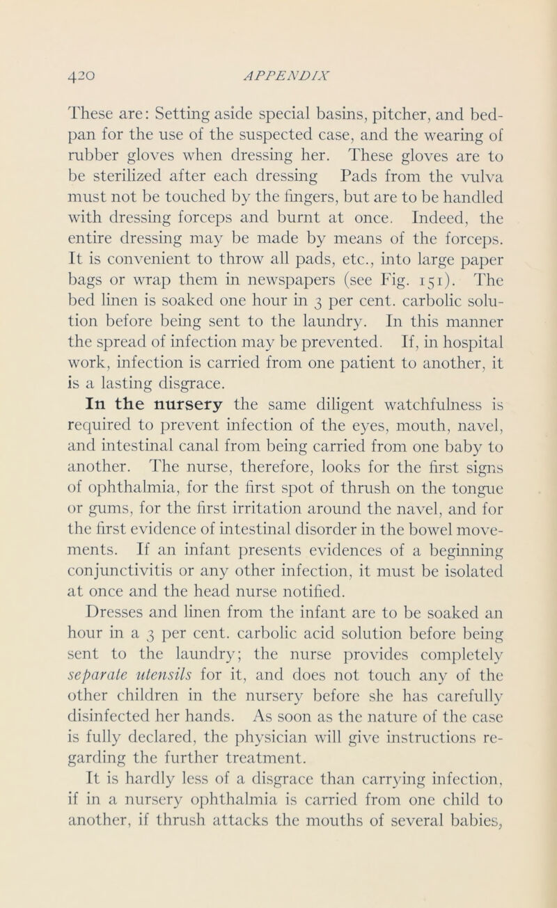 These are: Setting aside special basins, pitcher, and bed- pan for the use of the suspected case, and the wearing of rubber gloves when dressing her. These gloves are to be sterilized after each dressing Pads from the vulva must not be touched by the lingers, but are to be handled with dressing forceps and burnt at once. Indeed, the entire dressing may be made by means of the forceps. It is convenient to throw all pads, etc., into large paper bags or wrap them in newspapers (see Fig. 151). The bed linen is soaked one hour in 3 per cent, carbolic solu- tion before being sent to the laundry. In this manner the spread of infection may be prevented. If, in hospital work, infection is carried from one patient to another, it is a lasting disgrace. In the nursery the same diligent watchfulness is required to prevent infection of the eyes, mouth, navel, and intestinal canal from being carried from one baby to another. The nurse, therefore, looks for the first signs of ophthalmia, for the first spot of thrush on the tongue or gums, for the first irritation around the navel, and for the first evidence of intestinal disorder in the bowel move- ments. If an infant presents evidences of a beginning conjunctivitis or any other infection, it must be isolated at once and the head nurse notified. Dresses and linen from the infant are to be soaked an hour in a 3 per cent, carbolic acid solution before being sent to the laundry; the nurse provides completely separate utensils for it, and does not touch any of the other children in the nursery before she has carefully disinfected her hands. As soon as the nature of the case is fully declared, the physician will give instructions re- garding the further treatment. It is hardly less of a disgrace than carrying infection, if in a nursery ophthalmia is carried from one child to another, if thrush attacks the mouths of several babies,
