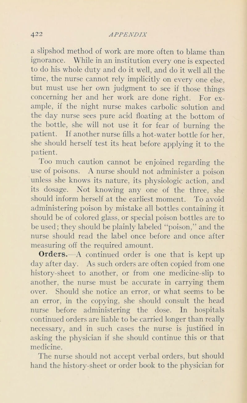 a slipshod method of work are more often to blame than ignorance. While in an institution every one is expected to do his whole duty and do it well, and do it well all the time, the nurse cannot rely implicitly on every one else, but must use her own judgment to see if those things concerning her and her work are done right. For ex- ample, if the night nurse makes carbolic solution and the day nurse sees pure acid floating at the bottom of the bottle, she will not use it for fear of burning the patient. If another nurse fills a hot-water bottle for her, she should herself test its heat before applying it to the patient. I oo much caution cannot be enjoined regarding the use of poisons. A nurse should not administer a poison unless she knows its nature, its physiologic action, and its dosage. Not knowing any one of the three, she should inform herself at the earliest moment. To avoid administering poison by mistake all bottles containing it should be of colored glass, or special poison bottles are to be used; they should be plainly labeled “poison,” and the nurse should read the label once before and once after measuring off the required amount. Orders.—A continued order is one that is kept up day after day. As such orders are often copied from one history-sheet to another, or from one medicine-slip to another, the nurse must be accurate in carrying them over. Should she notice an error, or what seems to be an error, in the copying, she should consult the head nurse before administering the dose. In hospitals continued orders are liable to be carried longer than really necessary, and in such cases the nurse is justified in asking the physician if she should continue this or that medicine. The nurse should not accept verbal orders, but should hand the history-sheet or order book to the physician for