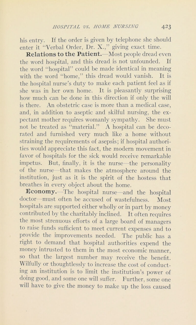 his entry. If the order is given by telephone she should enter it “Verbal Order, Dr. X.,” giving exact time. Relations to the Patient.—Most people dread even the word hospital, and this dread is not unfounded. If the word “hospital” could be made identical in meaning with the word “home,” this dread would vanish. It is the hospital nurse’s duty to make each patient feel as if she was in her own home. It is pleasantly surprising how much can be done in this direction if only the will is there. An obstetric case is more than a medical case, and, in addition to aseptic and skilful nursing, the ex- pectant mother requires womanly sympathy. She must not be treated as “material.” A hospital can be deco- rated and furnished very much like a home without straining the requirements of asepsis; if hospital authori- ties would appreciate this fact, the modern movement in favor of hospitals for the sick would receive remarkable impetus. But, finally, it is the nurse—the personality of the nurse -that makes the atmosphere around the institution, just as it is the spirit of the hostess that breathes in every object about the home. Economy.—The hospital nurse—and the hospital doctor—must often be accused of wastefulness. Most hospitals are supported either wholly or in part by money contributed by the charitably inclined. It often requires the most strenuous efforts of a large board of managers to raise funds sufficient to meet current expenses and to provide the improvements needed. The public has a right to demand that hospital authorities expend the money intrusted to them in the most economic manner, so that the largest number may receive the benefit. Wilfully or thoughtlessly to increase the cost of conduct- ing an institution is to limit the institution’s power of doing good, and some one will suffer. Further, some one will have to give the money to make up the loss caused
