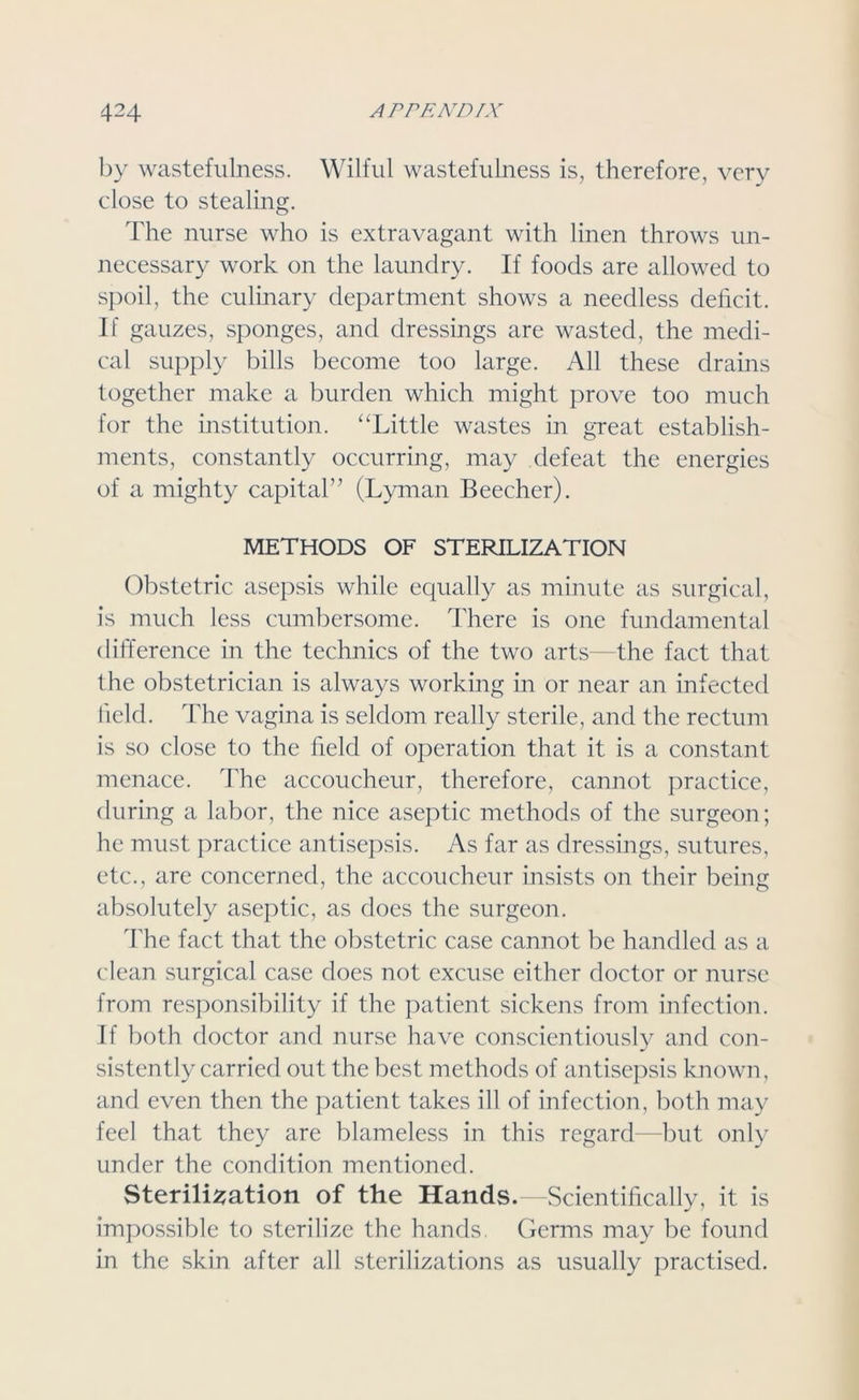 by wastefulness. Wilful wastefulness is, therefore, very close to stealing. The nurse who is extravagant with linen throws un- necessary work on the laundry. If foods are allowed to spoil, the culinary department shows a needless deficit. If gauzes, sponges, and dressings are wasted, the medi- cal supply bills become too large. All these drains together make a burden which might prove too much for the institution. “Little wastes in great establish- ments, constantly occurring, may defeat the energies of a mighty capital” (Lyman Beecher). METHODS OF STERILIZATION Obstetric asepsis while equally as minute as surgical, is much less cumbersome. There is one fundamental difference in the technics of the two arts—the fact that the obstetrician is always working in or near an infected held. The vagina is seldom really sterile, and the rectum is so close to the held of operation that it is a constant menace. The accoucheur, therefore, cannot practice, during a labor, the nice aseptic methods of the surgeon; he must practice antisepsis. As far as dressings, sutures, etc., are concerned, the accoucheur insists on their being absolutely aseptic, as does the surgeon. The fact that the obstetric case cannot be handled as a clean surgical case does not excuse either doctor or nurse from responsibility if the patient sickens from infection. If both doctor and nurse have conscientiously and con- sistently carried out the best methods of antisepsis known, and even then the patient takes ill of infection, both may feel that they are blameless in this regard—but only under the condition mentioned. Sterilisation of the Hands.—Scientifically, it is impossible to sterilize the hands. Germs may be found in the skin after all sterilizations as usually practised.