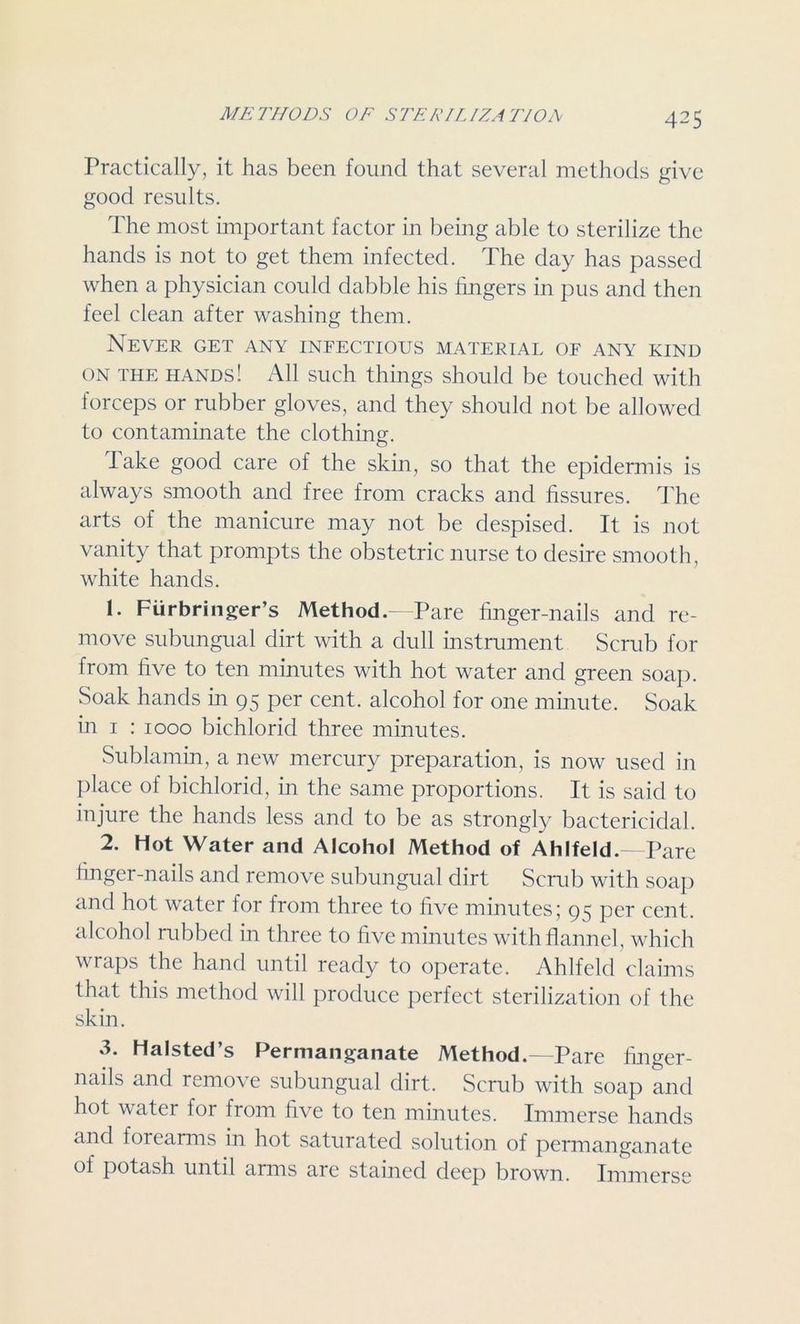 Practically, it has been found that several methods give good results. The most important factor in being able to sterilize the hands is not to get them infected. The day has passed when a physician could dabble his fingers in pus and then feel clean after washing them. Never get any infectious material of any kind on THE hands! All such things should be touched with forceps or rubber gloves, and they should not be allowed to contaminate the clothing. Take good care of the skin, so that the epidermis is always smooth and free from cracks and fissures. The arts of the manicure may not be despised. It is not vanity that prompts the obstetric nurse to desire smooth, white hands. 1. Fiirbringer’s Method. Pare finger-nails and re- move subungual dirt with a dull instrument Scrub for from five to ten minutes with hot water and green soap. Soak hands in 95 per cent, alcohol for one minute. Soak in 1 : 1000 bichlorid three minutes. Sublamin, a new mercury preparation, is now used in place of bichlorid, in the same proportions. It is said to injure the hands less and to be as strongly bactericidal. 2. Hot Water and Alcohol Method of Ahlfeld.—Pare finger-nails and remove subungual dirt Scrub with soap and hot water for from three to five minutes; 95 per cent, alcohol rubbed in three to five minutes with flannel, which wraps the hand until ready to operate. Ahlfeld claims that this method will produce perfect sterilization of the skin. Halsted s Permanganate Method.—Pare finger- nails and remove subungual dirt. Scrub with soap and hot water for from five to ten minutes. Immerse hands and forearms in hot saturated solution of permanganate of potash until arms are stained deep brown. Immerse