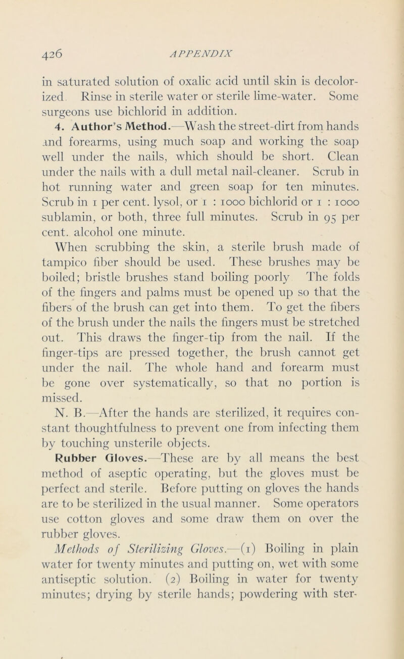 in saturated solution of oxalic acid until skin is decolor- ized Rinse in sterile water or sterile lime-water. Some surgeons use bichlorid in addition. 4. Author’s Method.—Wash the street-dirt from hands and forearms, using much soap and working the soap well under the nails, which should be short. Clean under the nails with a dull metal nail-cleaner. Scrub in hot running water and green soap for ten minutes. Scrub in 1 per cent, lysol, or 1 : 1000 bichlorid or 1 : 1000 sublamin, or both, three full minutes. Scrub in 95 per cent, alcohol one minute. When scrubbing the skin, a sterile brush made of tampico fiber should be used. These brushes may be boiled; bristle brushes stand boiling poorly The folds of the lingers and palms must be opened up so that the fibers of the brush can get into them. To get the fibers of the brush under the nails the fingers must be stretched out. This draws the finger-tip from the nail. If the finger-tips are pressed together, the brush cannot get under the nail. The whole hand and forearm must be gone over systematically, so that no portion is missed. N. B.—After the hands are sterilized, it requires con- stant thoughtfulness to prevent one from infecting them by touching unsterile objects. Rubber Gloves.—These are by all means the best method of aseptic operating, but the gloves must be perfect and sterile. Before putting on gloves the hands are to be sterilized in the usual manner. Some operators use cotton gloves and some draw them on over the rubber gloves. Methods of Sterilizing Gloves.—(1) Boiling in plain water for twenty minutes and putting on, wet with some antiseptic solution. (2) Boiling in water for twenty minutes; drying by sterile hands; powdering with ster-