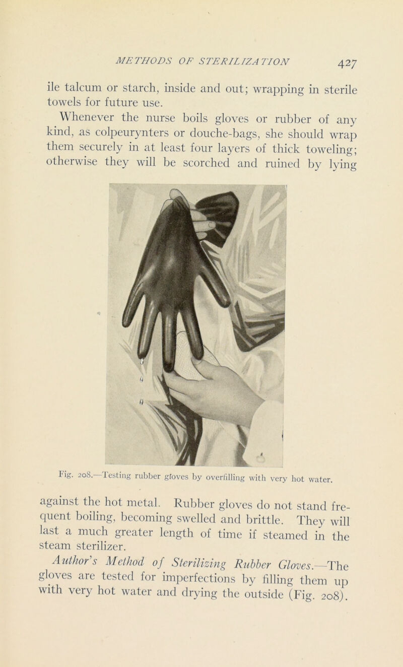 ile talcum or starch, inside and out; wrapping in sterile towels for future use. Whenever the nurse boils gloves or rubber of any kind, as colpeurynters or douche-bags, she should wrap them securely in at least four layers of thick toweling; otherwise they will be scorched and ruined by lying Tig. 20S. lesting rubber gfoves by overfilling with very hot water. against the hot metal. Rubber gloves do not stand fre- quent boiling, becoming swelled and brittle. They will last a much greater length of time if steamed in the steam sterilizer. Author s Method of Sterilizing Rubber Gloves.—The gloves are tested for imperfections by filling them up with very hot water and drying the outside (Fig. 208).