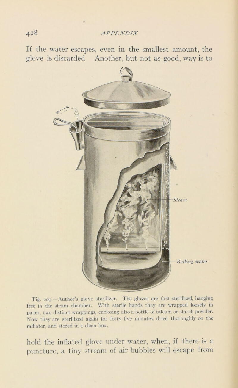 If the water escapes, even in the smallest amount, the glove is discarded Another, but not as good, way is to Fig. 20Q.—Author’s glove sterilizer. The gloves are first sterilized, hanging free in the steam chamber. With sterile hands they are wrapped loosely in paper, two distinct wrappings, enclosing also a bottle of talcum or starch powder. Now they are sterilized again for forty-five minutes, dried thoroughly on the radiator, and stored in a clean box. hold the inflated glove under water, when, if there is a puncture, a tiny stream of air-bubbles will escape from