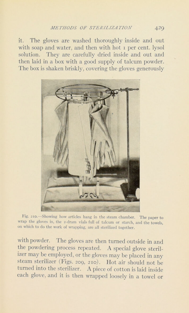 it. The gloves are washed thoroughly inside and out with soap and water, and then with hot 1 per cent, lysol solution. They are carefully dried inside and out and then laid in a box with a good supply of talcum powder. The box is shaken briskly, covering the gloves generously 1' ig. 210. Showing how articles hang in the steam chamber. The paper to wrap the gloves in, the 2-dram vials full of talcum or starch, and the towels, on which to do the work of wrapping, are all sterilized together. with powder. The gloves are then turned outside in and the powdering process repeated. A special glove steril- izer may be employed, or the gloves may be placed in any steam sterilizer (Figs. 209, 210). Hot air should not be turned into the sterilizer. A piece of cotton is laid inside each glove, and it is then wrapped loosely in a towel or