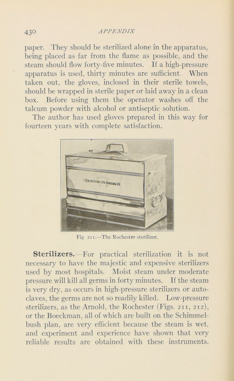 paper. They should be sterilized alone in the apparatus, being placed as far from the flame as possible, and the steam should flow forty-five minutes. If a high-pressure apparatus is used, thirty minutes are sufficient. When taken out, the gloves, inclosed in their sterile towels, should be wrapped in sterile paper or laid away in a clean box. Before using them the operator washes off the talcum powder with alcohol or antiseptic solution. The author has used gloves prepared in this way for fourteen years with complete satisfaction. Fig 211.—The Rochester sterilizer. Sterilisers.—For practical sterilization it is not necessary to have the majestic and expensive sterilizers used by most hospitals. Moist steam under moderate pressure will kill all germs in forty minutes. If the steam is very dry, as occurs in high-pressure sterilizers or auto- claves, the germs are not so readily killed. Low-pressure sterilizers, as the Arnold, the Rochester (Figs. 211, 212), or the Boeckman, all of which are built on the Schimmel- bush plan, are very efficient because the steam is wet, and experiment and experience have shown that very reliable results are obtained with these instruments.