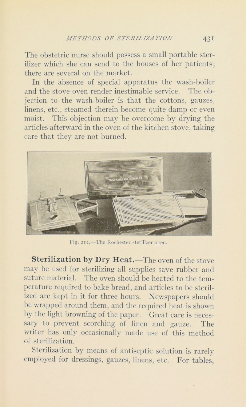 The obstetric nurse should possess a small portable ster- ilizer which she can send to the houses of her patients; there are several on the market. In the absence of special apparatus the wash-boiler and the stove-oven render inestimable service. The ob- jection to the wash-boiler is that the cottons, gauzes, linens, etc., steamed therein become quite damp or even moist. This objection may be overcome by drying the articles afterward in the oven of the kitchen stove, taking care that they are not burned. Sterilisation by Dry Heat. The oven of the stove may be used for sterilizing all supplies save rubber and suture material. The oven should be heated to the tem- perature required to bake bread, and articles to be steril- ized are kept in it for three hours. Newspapers should be wrapped around them, and the required heat is shown by the light browning of the paper. Great care is neces- sary to prevent scorching of linen and gauze. The writer has only occasionally made use of this method of sterilization. Sterilization by means of antiseptic solution is rarely employed for dressings, gauzes, linens, etc. For tables,