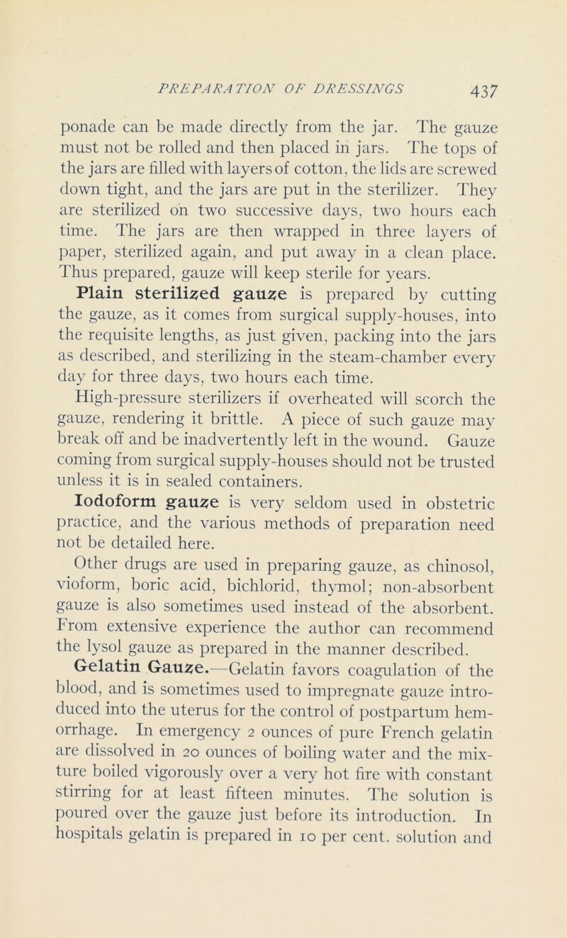 ponade can be made directly from the jar. The gauze must not be rolled and then placed in jars. The tops of the jars are filled with layers of cotton , the lids are screwed down tight, and the jars are put in the sterilizer. They are sterilized on two successive days, two hours each time. The jars are then wrapped in three layers of paper, sterilized again, and put away in a clean place. Thus prepared, gauze will keep sterile for years. Plain sterilised gause is prepared by cutting the gauze, as it comes from surgical supply-houses, into the requisite lengths, as just given, packing into the jars as described, and sterilizing in the steam-chamber every day for three days, two hours each time. High-pressure sterilizers if overheated will scorch the gauze, rendering it brittle. A piece of such gauze may break off and be inadvertently left in the wound. Gauze coming from surgical supply-houses should not be trusted unless it is in sealed containers. Iodoform gause is very seldom used in obstetric practice, and the various methods of preparation need not be detailed here. Other drugs are used in preparing gauze, as chinosol, vioform, boric acid, bichlorid, thymol; non-absorbent gauze is also sometimes used instead of the absorbent, from extensive experience the author can recommend the lysol gauze as prepared in the manner described. Gelatin Gau^e.—Gelatin favors coagulation of the blood, and is sometimes used to impregnate gauze intro- duced into the uterus for the control of postpartum hem- orrhage. In emergency 2 ounces of pure French gelatin are dissolved in 20 ounces of boiling water and the mix- ture boiled vigorously over a very hot fire with constant stirring for at least fifteen minutes. The solution is poured over the gauze just before its introduction. In hospitals gelatin is prepared in 10 per cent, solution and