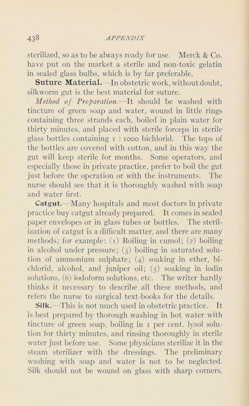 sterilized, so as to be always ready for use. Merck & Co. have put on the market a sterile and non-toxic gelatin in sealed glass bulbs, which is by far preferable. Suture Material.—In obstetric work, without doubt, silkworm gut is the best material for suture. Method of Preparation.—It should be washed with tincture of green soap and water, wound in little rings containing three strands each, boiled in plain water for thirty minutes, and placed with sterile forceps in sterile glass bottles containing i : 1000 bichlorid. The tops of the bottles are covered with cotton, and in this way the gut will keep sterile for months. Some operators, and especially those in private practice, prefer to boil the gut just before the operation or with the instruments. The nurse should see that it is thoroughly washed with soap and water first. Catgut.—Many hospitals and most doctors in private practice buy catgut already prepared. It comes in sealed paper envelopes or in glass tubes or bottles. The steril- ization of catgut is a difficult matter, and there are many methods; for example: (i) Boiling in cumol; (2) boiling in alcohol under pressure; (3) boiling in saturated solu- tion of ammonium sulphate; (4) soaking in ether, bi- chlorid, alcohol, and juniper oil; (5) soaking in iodin solutions, (6) iodoform solutions, etc. The writer hardly thinks it necessary to describe all these methods, and refers the nurse to surgical text-books for the details. Silk.—This is not much used in obstetric practice. It is best prepared by thorough washing in hot water with tincture of green soap, boiling in 1 per cent, lysol solu- tion for thirty minutes, and rinsing thoroughly in sterile water just before use. Some physicians sterilize it in the steam sterilizer with the dressings. The preliminary washing with soap and water is not to be neglected. Silk should not be wound on glass with sharp corners.