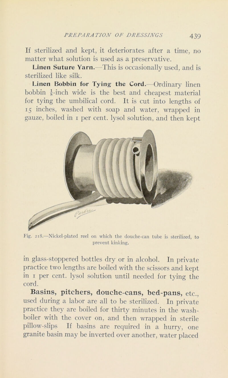 If sterilized and kept, it deteriorates after a time, no matter what solution is used as a preservative. Linen Suture Yarn. This is occasionally used, and is sterilized like silk. Linen Bobbin for Tying the Cord. Ordinary linen bobbin 1-inch wide is the best and cheapest material for tying the umbilical cord. It is cut into lengths of 15 inches, washed with soap and water, wrapped in gauze, boiled in 1 per cent, lysol solution, and then kept Fig. 218.—Nickel-plated reel on which the douche-can tube is sterilized, to prevent kinking. in glass-stoppered bottles dry or in alcohol. In private practice two lengths are boiled with the scissors and kept in 1 per cent, lysol solution until needed for tying the cord. Basins, pitchers, douche-cans, bed-pans, etc., used during a labor are all to be sterilized. In private practice they are boiled for thirty minutes in the wash- boiler with the cover on, and then wrapped in sterile pillow-slips If basins are required in a hurry, one granite basin may be inverted over another, water placed