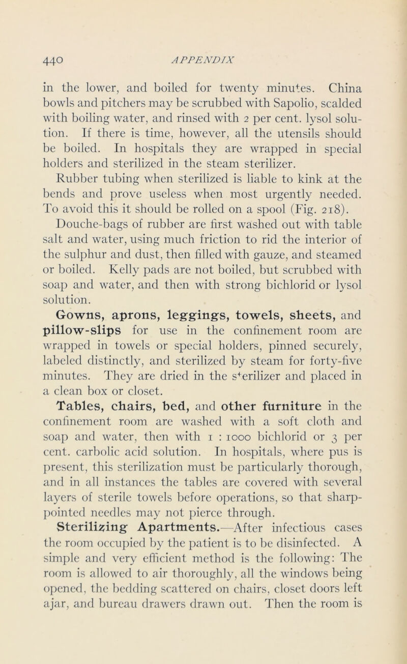 in the lower, and boiled for twenty minutes. China bowls and pitchers may be scrubbed with Sapolio, scalded with boiling water, and rinsed with 2 per cent, lysol solu- tion. If there is time, however, all the utensils should be boiled. In hospitals they are wrapped in special holders and sterilized in the steam sterilizer. Rubber tubing when sterilized is liable to kink at the bends and prove useless when most urgently needed. To avoid this it should be rolled on a spool (Fig. 218). Douche-bags of rubber are first washed out with table salt and water, using much friction to rid the interior of the sulphur and dust, then filled with gauze, and steamed or boiled. Kelly pads are not boiled, but scrubbed with soap and water, and then with strong bichlorid or lysol solution. Gowns, aprons, leggings, towels, sheets, and pillow-slips for use in the confinement room are wrapped in towels or special holders, pinned securely, labeled distinctly, and sterilized by steam for forty-five minutes. They are dried in the sterilizer and placed in a clean box or closet. Tables, chairs, bed, and other furniture in the confinement room are washed with a soft cloth and soap and water, then with 1 : 1000 bichlorid or 3 per cent, carbolic acid solution. In hospitals, where pus is present, this sterilization must be particularly thorough, and in all instances the tables are covered with several layers of sterile towels before operations, so that sharp- pointed needles may not pierce through. Sterilising Apartments.—After infectious cases the room occupied by the patient is to be disinfected. A simple and very efficient method is the following: The room is allowed to air thoroughly, all the windows being opened, the bedding scattered on chairs, closet doors left ajar, and bureau drawers drawn out. Then the room is