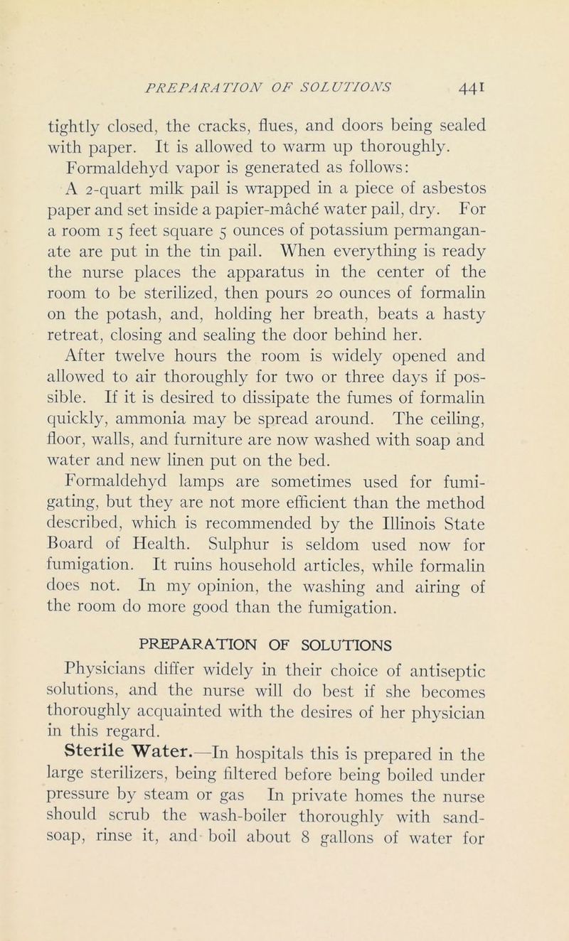 tightly closed, the cracks, flues, and doors being sealed with paper. It is allowed to warm up thoroughly. Formaldehyd vapor is generated as follows: A 2-quart milk pail is wrapped in a piece of asbestos paper and set inside a papier-mache water pail, dry. For a room 15 feet square 5 ounces of potassium permangan- ate are put in the tin pail. When everything is ready the nurse places the apparatus in the center of the room to be sterilized, then pours 20 ounces of formalin on the potash, and, holding her breath, beats a hasty retreat, closing and sealing the door behind her. After twelve hours the room is widely opened and allowed to air thoroughly for two or three days if pos- sible. If it is desired to dissipate the fumes of formalin quickly, ammonia may be spread around. The ceiling, floor, walls, and furniture are now washed with soap and water and new linen put on the bed. Formaldehyd lamps are sometimes used for fumi- gating, but they are not more efficient than the method described, which is recommended by the Illinois State Board of Health. Sulphur is seldom used now for fumigation. It ruins household articles, while formalin does not. In my opinion, the washing and airing of the room do more good than the fumigation. PREPARATION OF SOLUTIONS Physicians differ widely in their choice of antiseptic solutions, and the nurse will do best if she becomes thoroughly acquainted with the desires of her physician in this regard. Sterile Water.—In hospitals this is prepared in the large sterilizers, being Altered before being boiled under pressure by steam or gas In private homes the nurse should scrub the wash-boiler thoroughly with sand- soap, rinse it, and boil about 8 gallons of water for