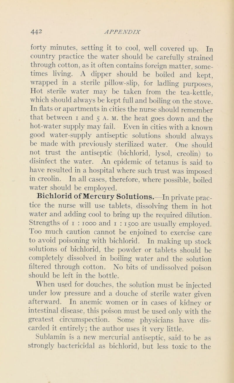 forty minutes, setting it to cool, well covered up. In country practice the water should be carefully strained through cotton, as it often contains foreign matter, some- times living. A dipper should be boiled and kept, wrapped in a sterile pillow-slip, for ladling purposes, Hot sterile water may be taken from the tea-kettle, which should always be kept full and boiling on the stove. In flats or apartments in cities the nurse should remember that between i and 5 a. m. the heat goes down and the hot-water supply may fail. Even in cities with a known good water-supply antiseptic solutions should always be made with previously sterilized water. One should not trust the antiseptic (bichlorid, lysol, creolin) to disinfect the water. An epidemic of tetanus is said to have resulted in a hospital where such trust was imposed in creolin. In all cases, therefore, where possible, boiled water should be employed. Bichlorid of Mercury Solutions.—In private prac- tice the nurse will use tablets, dissolving them in hot water and adding cool to bring up the required dilution. Strengths of 1 : 1000 and 1 : 1500 are usually employed. Too much caution cannot be enjoined to exercise care to avoid poisoning with bichlorid. In making up stock solutions of bichlorid, the powder or tablets should be completely dissolved in boiling water and the solution filtered through cotton. No bits of undissolved poison should be left in the bottle. When used for douches, the solution must be injected under low pressure and a douche of sterile water given afterward. In anemic women or in cases of kidney or intestinal disease, this poison must be used only with the greatest circumspection. Some physicians have dis- carded it entirely; the author uses it very little. Sublamin is a new mercurial antiseptic, said to be as strongly bactericidal as bichlorid, but less toxic to the