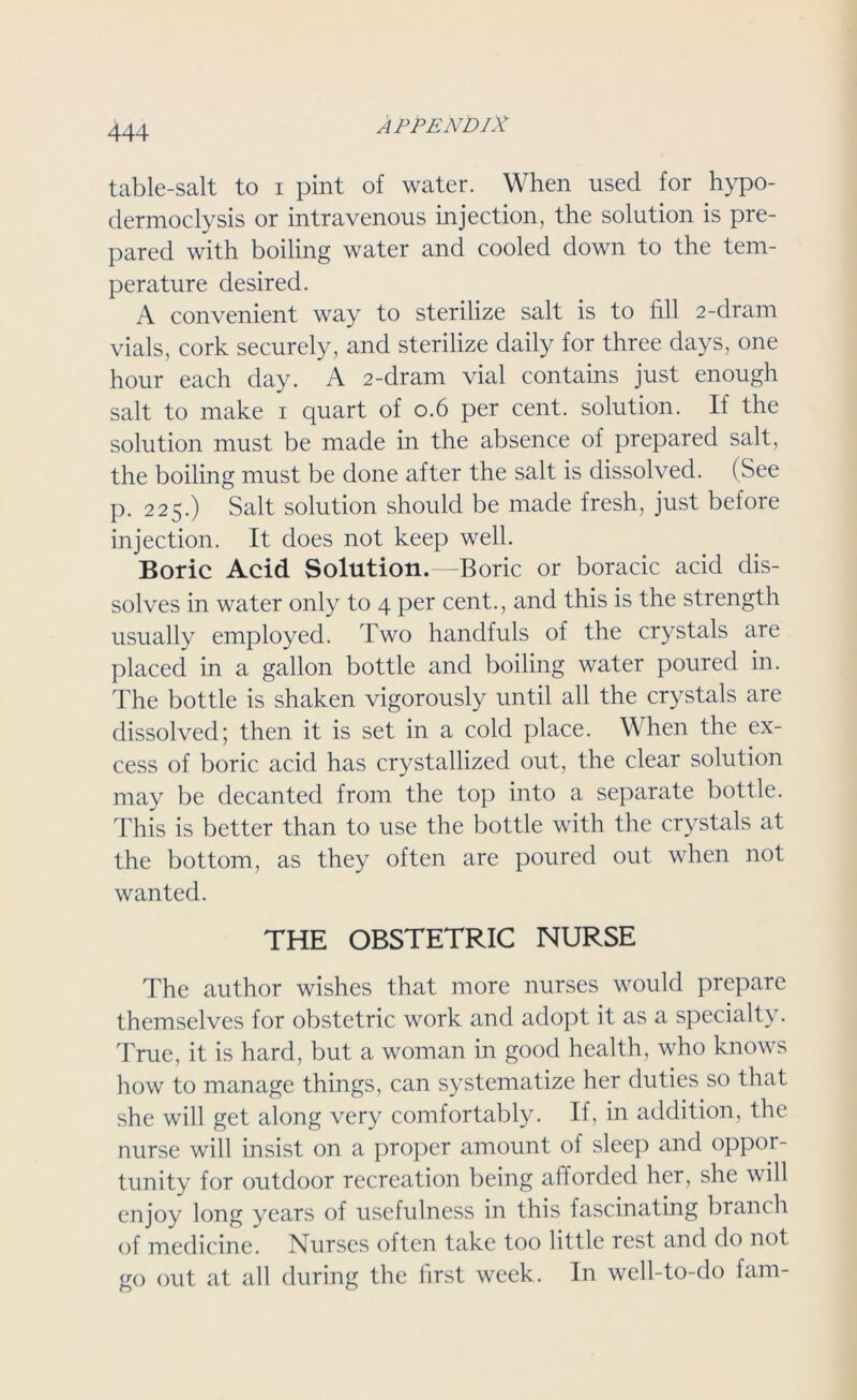 table-salt to i pint of water. When used for hypo- dermoclysis or intravenous injection, the solution is pre- pared with boiling water and cooled down to the tem- perature desired. A convenient way to sterilize salt is to fall 2-dram vials, cork securely, and sterilize daily for three days, one hour each day. A 2-dram vial contains just enough salt to make 1 quart of 0.6 per cent, solution. If the solution must be made in the absence of prepared salt, the boiling must be done after the salt is dissolved. (See p. 225.) Salt solution should be made fresh, just before injection. It does not keep well. Boric Acid Solution.—Boric or boracic acid dis- solves in water only to 4 per cent., and this is the strength usually employed. Two handfuls of the crystals are placed in a gallon bottle and boiling water poured in. The bottle is shaken vigorously until all the crystals are dissolved; then it is set in a cold place. When the ex- cess of boric acid has crystallized out, the clear solution may be decanted from the top into a separate bottle. This is better than to use the bottle with the crystals at the bottom, as they often are poured out when not wanted. THE OBSTETRIC NURSE The author wishes that more nurses would prepare themselves for obstetric work and adopt it as a specialty. True, it is hard, but a woman in good health, who knows how to manage things, can systematize her duties so that she will get along very comfortably. If, in addition, the nurse will insist on a proper amount of sleep and oppor- tunity for outdoor recreation being afforded her, she will enjoy long years of usefulness in this fascinating branch of medicine. Nurses often take too little rest and do not go out at all during the first week. In well-to-do fam-