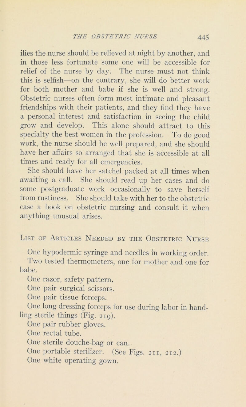ilies the nurse should be relieved at night by another, and in those less fortunate some one will be accessible for relief of the nurse by day. The nurse must not think this is selfish—on the contrary, she will do better work for both mother and babe if she is well and strong. Obstetric nurses often form most intimate and pleasant friendships with their patients, and they find they have a personal interest and satisfaction in seeing the child grow and develop. This alone should attract to this specialty the best women in the profession. To do good work, the nurse should be well prepared, and she should have her affairs so arranged that she is accessible at all times and ready for all emergencies. She should have her satchel packed at all times when awaiting a call. She should read up her cases and do some postgraduate work occasionally to save herself from rustiness. She should take with her to the obstetric case a book on obstetric nursing and consult it when anything unusual arises. List of Articles Needed by the Obstetric Nurse One hypodermic syringe and needles in working order. Two tested thermometers, one for mother and one for babe. One razor, safety pattern. One pair surgical scissors. One pair tissue forceps. One long dressing forceps for use during labor in hand- ling sterile things (Fig. 219). One pair rubber gloves. One rectal tube. One sterile clouche-bag or can. One portable sterilizer. (See Figs. 211, 212.) One white operating gown.