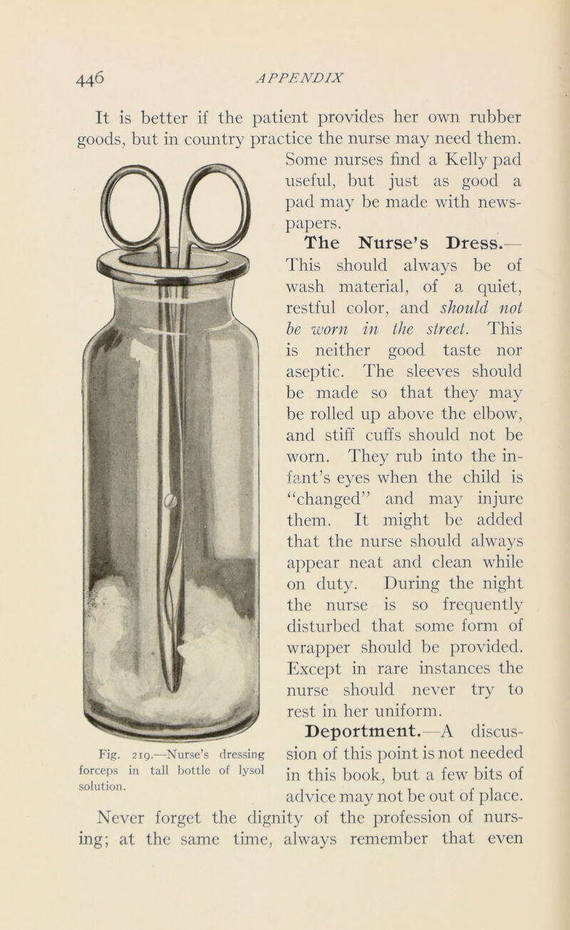 It is better if the patient provides her own rubber goods, but in country practice the nurse may need them. Some nurses find a Kelly pad useful, but just as good a pad may be made with news- papers. The Nurse’s Dress.- This should always be of wash material, of a quiet, restful color, and should not be worn in the street. This is neither good taste nor aseptic. The sleeves should be made so that they may be rolled up above the elbow, and stiff cuffs should not be worn. They rub into the in- fant’s eyes when the child is “changed” and may injure them. It might be added that the nurse should always appear neat and clean while on duty. During the night the nurse is so frequently disturbed that some form of wrapper should be provided. Except in rare instances the nurse should never try to rest in her uniform. Deportment.—A discus- sion of this point is not needed in this book, but a few bits of advice may not be out of place. Never forget the dignity of the profession of nurs- ing; at the same time, always remember that even Fig. 219.—Nurse’s dressing forceps in tall bottle of lysol solution.