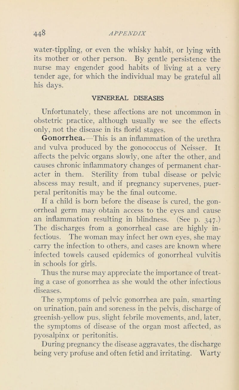 water-tippling, or even the whisky habit, or lying with its mother or other person. By gentle persistence the nurse may engender good habits of living at a very tender age, for which the individual may be grateful all his days. VENEREAL DISEASES Unfortunately, these affections are not uncommon in obstetric practice, although usually we see the effects only, not the disease in its florid stages. Gonorrhea.—This is an inflammation of the urethra and vulva produced by the gonococcus of Neisser. It affects the pelvic organs slowly, one after the other, and causes chronic inflammatory changes of permanent char- acter in them. Sterility from tubal disease or pelvic abscess may result, and if pregnancy supervenes, puer- peral peritonitis may be the final outcome. If a child is born before the disease is cured, the gon- orrheal germ may obtain access to the eyes and cause an inflammation resulting in blindness. (See p. 347.) The discharges from a gonorrheal case are highly in- fectious. The woman may infect her own eyes, she may carry the infection to others, and cases are known where infected towels caused epidemics of gonorrheal vulvitis in schools for girls. Thus the nurse may appreciate the importance of treat- ing a case of gonorrhea as she would the other infectious diseases. The symptoms of pelvic gonorrhea are pain, smarting on urination, pain and soreness in the pelvis, discharge of greenish-yellow pus, slight febrile movements, and, later, the symptoms of disease of the organ most affected, as pyosalpinx or peritonitis. During pregnancy the disease aggravates, the discharge being very profuse and often fetid and irritating. Warty