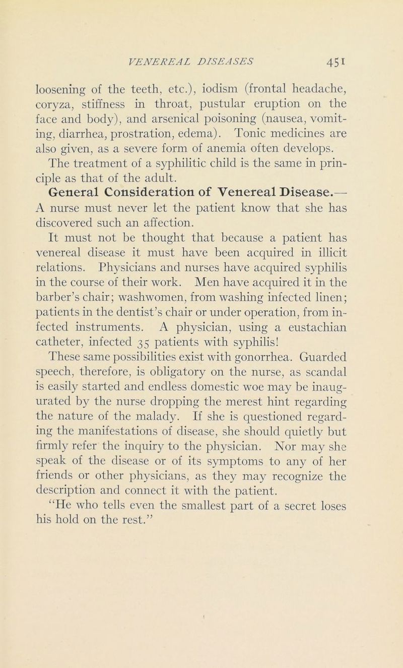 loosening of the teeth, etc.), iodism (frontal headache, coryza, stiffness in throat, pustular eruption on the face and body), and arsenical poisoning (nausea, vomit- ing, diarrhea, prostration, edema). Tonic medicines are also given, as a severe form of anemia often develops. The treatment of a syphilitic child is the same in prin- ciple as that of the adult. General Consideration of Venereal Disease.— A nurse must never let the patient know that she has discovered such an affection. It must not be thought that because a patient has venereal disease it must have been acquired in illicit relations. Physicians and nurses have acquired syphilis in the course of their work. Men have acquired it in the barber’s chair; washwomen, from washing infected linen; patients in the dentist’s chair or under operation, from in- fected instruments. A physician, using a eustachian catheter, infected 35 patients with syphilis! These same possibilities exist with gonorrhea. Guarded speech, therefore, is obligatory on the nurse, as scandal is easily started and endless domestic woe may be inaug- urated by the nurse dropping the merest hint regarding the nature of the malady. If she is questioned regard- ing the manifestations of disease, she should quietly but firmly refer the inquiry to the physician. Nor may she speak of the disease or of its symptoms to any of her friends or other physicians, as they may recognize the description and connect it with the patient. “He who tells even the smallest part of a secret loses his hold on the rest.”