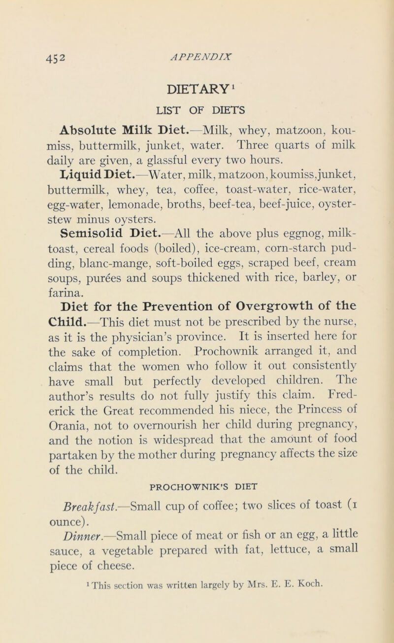 DIETARY1 LIST OF DIETS Absolute Milk Diet.—Milk, whey, matzoon, kou- miss, buttermilk, junket, water. Three quarts of milk daily are given, a glassful every two hours. IAquid Diet .—Water, milk, matzoon, koumiss,junket, buttermilk, whey, tea, coffee, toast-water, rice-water, egg-water, lemonade, broths, beef-tea, beef-juice, oyster- stew minus oysters. Semisolid Diet.-—All the above plus eggnog, milk- toast, cereal foods (boiled), ice-cream, corn-starch pud- ding, blanc-mange, soft-boiled eggs, scraped beef, cream soups, purees and soups thickened with rice, barley, or farina. Diet for the Prevention of Overgrowth of the Child.—This diet must not be prescribed by the nurse, as it is the physician’s province. It is inserted here for the sake of completion. Prochownik arranged it, and claims that the women who follow it out consistently have small but perfectly developed children. The author’s results do not fully justify this claim. Fred- erick the Great recommended his niece, the Princess of Orania, not to overnourish her child during pregnancy, and the notion is widespread that the amount of food partaken by the mother during pregnancy affects the size of the child. PROCHOWNIK’S DIET Breakfast.—Small cup of coffee; two slices of toast (i ounce). Dinner.—Small piece of meat or fish or an egg, a little sauce, a vegetable prepared with fat, lettuce, a small piece of cheese. 1 This section was written largely by Mrs. E. E. Koch.