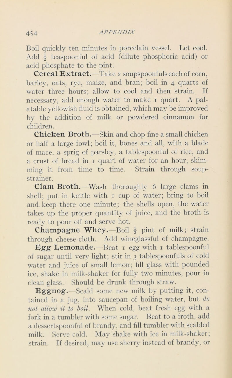 Boil quickly ten minutes in porcelain vessel. Let cool. Add J teaspoonful of acid (dilute phosphoric acid) or acid phosphate to the pint. Cereal Extract.—Take 2 soupspoonfuls each of corn, barley, oats, rye, maize, and bran; boil in 4 quarts of water three hours; allow to cool and then strain. If necessary, add enough water to make 1 quart. A pal- atable yellowish fluid is obtained, which may be improved by the addition of milk or powdered cinnamon for children. Chicken Broth.—Skin and chop fine a small chicken or half a large fowl; boil it, bones and all, with a blade of mace, a sprig of parsley, a tablespoonful of rice, and a crust of bread in 1 quart of water for an hour, skim- ming it from time to time. Strain through soup- strainer. Clam Broth.—Wash thoroughly 6 large clams in shell; put in kettle with 1 cup of water; bring to boil and keep there one minute; the shells open, the water takes up the proper quantity of juice, and the broth is ready to pour off and serve hot. Champagne Whey.—Boil \ pint of milk; strain through cheese-cloth. Add wineglassful of champagne. Egg Lemonade.—Beat 1 egg with 1 tablespoonful of sugar until very light; stir in 3 tablespoonfuls of cold water and juice of small lemon; fill glass with pounded ice, shake in milk-shaker for fully two minutes, pour in clean glass. Should be drunk through straw. Eggnog.—Scald some new milk by putting it, con- tained in a jug, into saucepan of boiling water, but do not allow it to boil. When cold, beat fresh egg with a fork in a tumbler with some sugar. Beat to a froth, add a dessertspoonful of brandy, and fill tumbler with scalded milk. Serve cold. May shake with ice in milk-shaker; strain. If desired, may use sherry instead of brandy, or