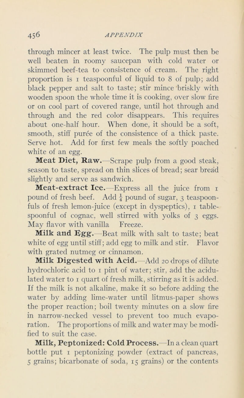 through mincer at least twice. The pulp must then be well beaten in roomy saucepan with cold water or skimmed beef-tea to consistence of cream. The right proportion is i teaspoonful of liquid to 8 of pulp; add black pepper and salt to taste; stir mince briskly with wooden spoon the whole time it is cooking, over slow fire or on cool part of covered range, until hot through and through and the red color disappears. This requires about one-half hour. When done, it should be a soft, smooth, stiff puree of the consistence of a thick paste. Serve hot. Add for first few meals the softly poached white of an egg. Meat Diet, Raw.—Scrape pulp from a good steak, season to taste, spread on thin slices of bread; sear bread slightly and serve as sandwich. Meat-extract Ice.—Express all the juice from i pound of fresh beef. Add J pound of sugar, 3 teaspoon- fuls of fresh lemon-juice (except in dyspeptics), 1 table- spoonful of cognac, well stirred with yolks of 3 eggs. May flavor with vanilla Freeze. Milk and Ugg.—Beat milk with salt to taste; beat white of egg until stiff; add egg to milk and stir. Flavor with grated nutmeg or cinnamon. Milk Digested with Acid .—Add 20 drops of dilute hydrochloric acid to 1 pint of water; stir, add the acidu- lated water to 1 quart of fresh milk, stirring as it is added. If the milk is not alkaline, make it so before adding the water by adding lime-water until litmus-paper shows the proper reaction; boil twenty minutes on a slow fire in narrow-necked vessel to prevent too much evapo- ration. The proportions of milk and water may be modi- fied to suit the case. Milk, Peptonized: Cold Process.—In a clean quart bottle put 1 peptonizing powder (extract of pancreas, 5 grains; bicarbonate of soda, 15 grains) or the contents