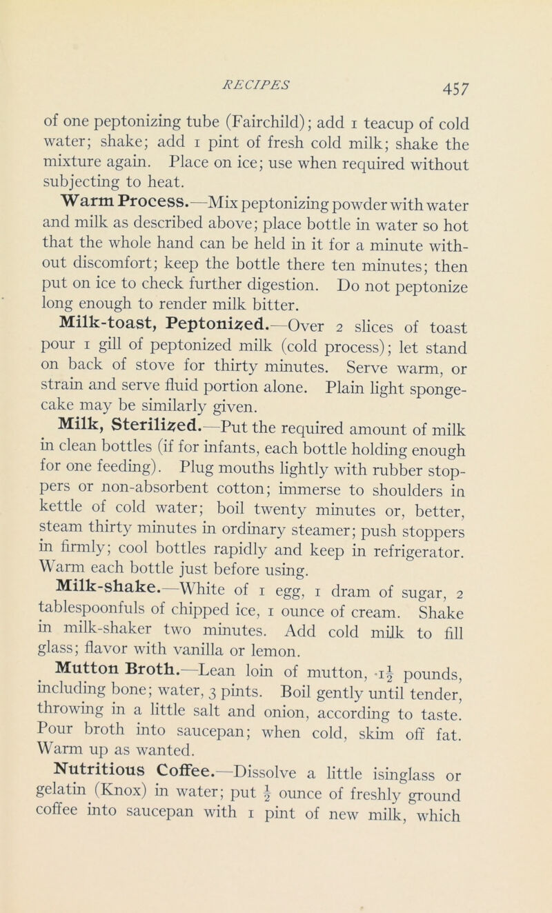 of one peptonizing tube (Fairchild); add i teacup of cold water; shake; add i pint of fresh cold milk; shake the mixture again. Place on ice; use when required without subjecting to heat. Warm Process.—Mix peptonizing powder with water and milk as described above; place bottle in water so hot that the whole hand can be held in it for a minute with- out discomfort; keep the bottle there ten minutes; then put on ice to check further digestion. Do not peptonize long enough to render milk bitter. Milk-toast, Peptonized.—Over 2 slices of toast pour 1 gill of peptonized milk (cold process); let stand on back of stove for thirty minutes. Serve warm, or strain and serve fluid portion alone. Plain light sponge- cake may be similarly given. Milk, Sterilized. Put the required amount of milk in clean bottles (if for infants, each bottle holding enough for one feeding). Plug mouths lightly with rubber stop- pers or non-absorbent cotton; immerse to shoulders in kettle of cold water; boil twenty minutes or, better, steam thirty minutes in ordinary steamer; push stoppers in firmly; cool bottles rapidly and keep in refrigerator. Warm each bottle just before using. Milk-shake. White of 1 egg, 1 dram of sugar, 2 tablespoonfuls of chipped ice, 1 ounce of cream. Shake m milk-shaker two minutes. Add cold milk to fill glass; flavor with vanilla or lemon. Mutton Broth. Lean loin of mutton, pounds, including bone; water, 3 pints. Boil gently until tender’ throwing in a little salt and onion, according to taste. Pour broth into saucepan; when cold, skim off fat. Warm up as wanted. Nutritious Coffee.—Dissolve a little isinglass or gelatin (Knox) in water; put \ ounce of freshly ground coffee into saucepan with 1 pint of new milk, which