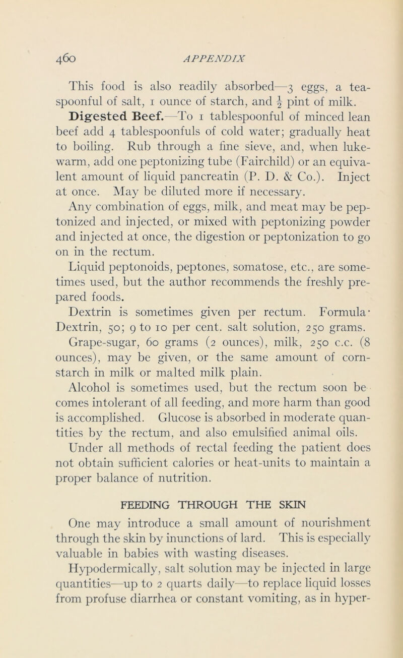 This food is also readily absorbed—3 eggs, a tea- spoonful of salt, 1 ounce of starch, and J pint of milk. Digested Beef.—To 1 tablespoonful of minced lean beef add 4 tablespoonfuls of cold water; gradually heat to boiling. Rub through a line sieve, and, when luke- warm, add one peptonizing tube (Fairchild) or an equiva- lent amount of liquid pancreatin (P. D. & Co.). Inject at once. May be diluted more if necessary. Any combination of eggs, milk, and meat may be pep- tonized and injected, or mixed with peptonizing powder and injected at once, the digestion or peptonization to go on in the rectum. Liquid peptonoids, peptones, somatose, etc., are some- times used, but the author recommends the freshly pre- pared foods. Dextrin is sometimes given per rectum. Formula- Dextrin, 50; 9 to 10 per cent, salt solution, 250 grams. Grape-sugar, 60 grams (2 ounces), milk, 250 c.c. (8 ounces), may be given, or the same amount of corn- starch in milk or malted milk plain. Alcohol is sometimes used, but the rectum soon be comes intolerant of all feeding, and more harm than good is accomplished. Glucose is absorbed in moderate quan- tities by the rectum, and also emulsified animal oils. Under all methods of rectal feeding the patient does not obtain sufficient calories or heat-units to maintain a proper balance of nutrition. FEEDING THROUGH THE SKIN One may introduce a small amount of nourishment through the skin by inunctions of lard. This is especially valuable in babies with wasting diseases. Hypodermically, salt solution may be injected in large quantities—up to 2 quarts daily—to replace liquid losses from profuse diarrhea or constant vomiting, as in hyper-