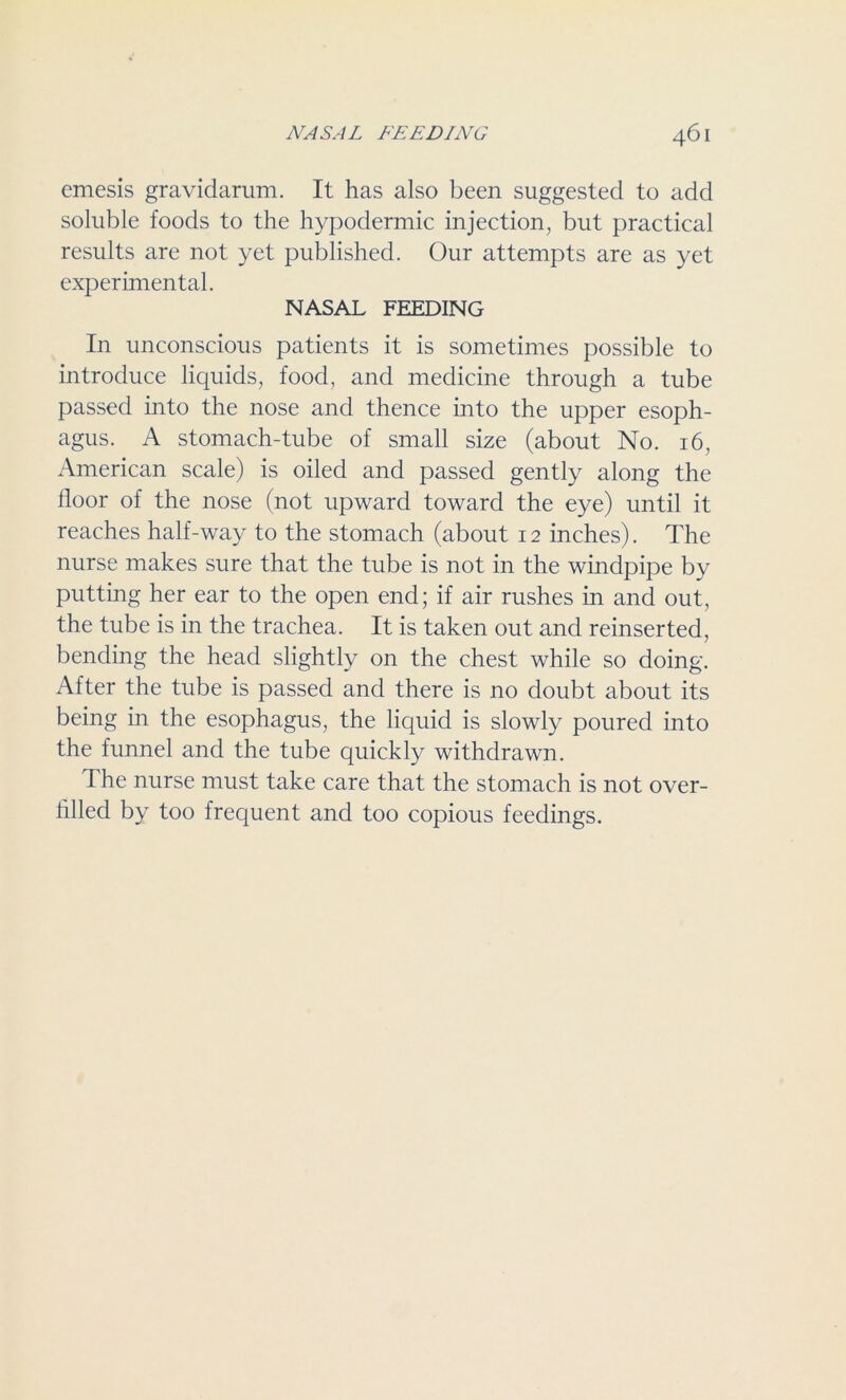 emesis gravidarum. It has also been suggested to add soluble foods to the hypodermic injection, but practical results are not yet published. Our attempts are as yet experimental. NASAL FEEDING In unconscious patients it is sometimes possible to introduce liquids, food, and medicine through a tube passed into the nose and thence into the upper esoph- agus. A stomach-tube of small size (about No. 16, American scale) is oiled and passed gently along the floor of the nose (not upward toward the eye) until it reaches half-way to the stomach (about 12 inches). The nurse makes sure that the tube is not in the windpipe by putting her ear to the open end; if air rushes in and out, the tube is in the trachea. It is taken out and reinserted, bending the head slightly on the chest while so doing. After the tube is passed and there is no doubt about its being in the esophagus, the liquid is slowly poured into the funnel and the tube quickly withdrawn. T he nurse must take care that the stomach is not over- filled by too frequent and too copious feedings.