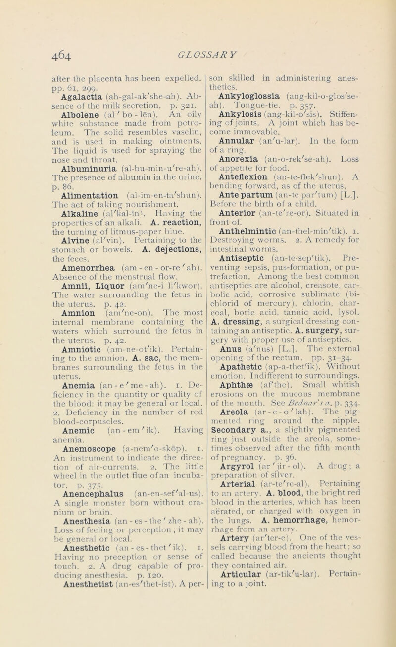 after the placenta has been expelled, pp. 61, 299. Agalactia (ah-gal-ak'she-ah). Ab- sence of the milk secretion, p. 321. Albolene (al'bo-len). An oily white substance made from petro- leum. The solid resembles vaselin, and is used in making ointments. The liquid is used for spraying the nose and throat. Albuminuria (al-bu-min-u're-ah). The presence of albumin in the urine, p. 86. Alimentation (al-im-en-ta'shun). The act of taking nourishment. Alkaline (al'kal-mh Having the properties of an alkali. A. reaction, the turning of litmus-paper blue. Alvine (al'vin). Pertaining to the stomach or bowels. A. dejections, the feces. Amenorrhea (am - en - or-re ' ah). Absence of the menstrual flow. Amnii, Liquor (am'ne-i li'kwor). The water surrounding the fetus in the uterus, p. 42. Amnion (am'ne-on). The most internal membrane containing the waters which surround the fetus in the uterus, p. 42. Amniotic (am-ne-ot'ik). Pertain- ing to the amnion. A. sac, the mem- branes surrounding the fetus in the uterus. Anemia (an - e' me - ah). 1. De- ficiency in the quantity or quality of the blood: it may be general or local. 2. Deficiency in the number of red blood-corpuscles. Anemic (an-em'ik). Having anemia. Anemoscope (a-nem'o-skop). 1. An instrument to indicate the direc- tion of air-currents. 2. The little wheel in the outlet flue ofan incuba- tor. p. 373. Anencephalus (an-en-sef'al-us). A single monster born without cra- nium or brain. Anesthesia (an - es - the ' zhe - ah). Loss of feeling or perception ; it may be general or local. Anesthetic (an-es-thet'ik). 1. Having no preception or sense of touch. 2. A drug capable of pro- ducing anesthesia, p. 120. Anesthetist (an-es'thet-ist). A per- son skilled in administering anes- thetics. Ankyloglossia (ang-kil-o-glos'se- ah). Tongue-tie. p. 357. Ankylosis (ang-kibo'sis). Stiffen- ing of joints. A joint which has be- come immovable. Annular (an'u-lar). In the form of a ring. Anorexia (an-o-rek'se-ah). Loss of appetite for food. Anteflexion (an-te-flek'shun). A bending forward, as of the uterus, Ante partum (an-te par'tum) [L.]. Before the birth of a child. Anterior (an-te're-or). Situated in front of. Anthelmintic (an-thel-min'tik). 1. Destroying worms. 2. A remedy for intestinal worms. Antiseptic (an-te- sep'tik). Pre- venting sepsis, pus-formation, or pu- trefaction. Among the best common antiseptics are alcohol, creasote, car- bolic acid, corrosive sublimate (bi- chlorid of mercury), chlorin, char- coal, boric acid, tannic acid, lysol. A. dressing, a surgical dressing con- taining an antiseptic. A. surgery, sur- gery with proper use of antiseptics. Anus (a'nus) [L.]. The external opening of the rectum, pp. 31-34. Apathetic (ap-a-thet'ik). Without emotion. Indifferent to surroundings. Aphthae (af'the). Small whitish erosions on the mucous membrane of the mouth. See Bednars a. p. 334. Areola (ar- e - o' lah). The pig- mented ring around the nipple. Secondary a., a slightly pigmented ring just outside the areola, some- times observed after the fifth month of pregnancy, p. 36. Argyrol (ar'jir-ol). A drug; a preparation of silver. Arterial (ar-te're-al). Pertaining to an artery. A. blood, the bright red blood in the arteries, which has been aerated, or charged with oxygen in the lungs. A. hemorrhage, hemor- rhage from an artery. Artery (ar'ter-e). One of the ves- sels carrying blood from the heart; so called because the ancients thought they contained air. Articular (ar-tik'u-lar). Pertain- ing to a joint.