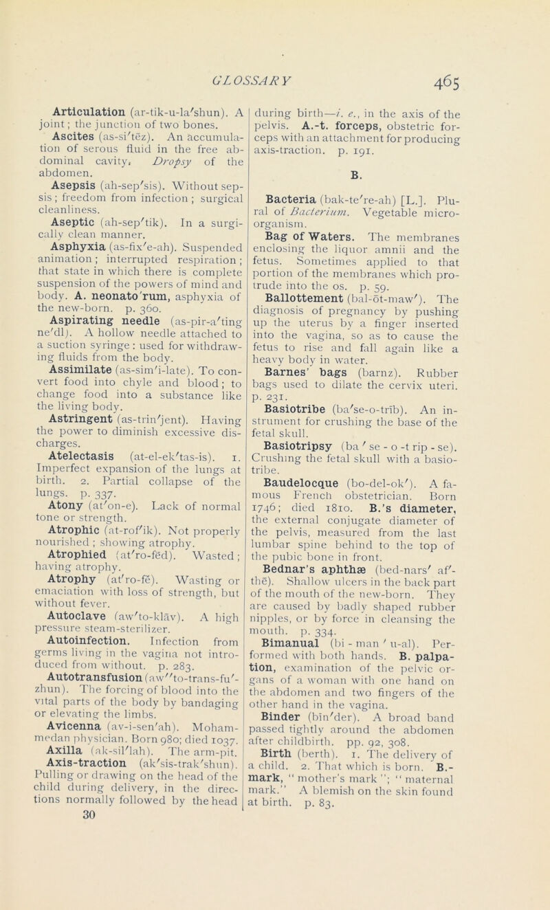 Articulation (ar-tik-u-la'shun). A joint; the junction of two bones. Ascites (as-si'tez). An accumula- tion of serous fluid in the free ab- dominal cavity, Dropsy of the abdomen. Asepsis (ah-sep'sis). Without sep- sis ; freedom from infection ; surgical cleanliness. Aseptic (ah-sep/tik). In a surgi- cally clean manner. Asphyxia (as-fix'e-ah). Suspended animation; interrupted respiration; that state in which there is complete suspension of the powers of mind and body. A. neonato'rum, asphyxia of the new-born. p. 360. Aspirating needle (as-pir-a'ting ne'dlj. A hollow needle attached to a suction syringe : used for withdraw- ing fluids from the body. Assimilate (as-sim'i-late). To con- vert food into chyle and blood; to change food into a substance like the living body. Astringent (as-trin'jent). Having the power to diminish excessive dis- charges. Atelectasis (at-el-ek'tas-is). 1. Imperfect expansion of the lungs at birth. 2. Partial collapse of the lungs, p. 337. Atony (at'on-e). Lack of normal tone or strength. Atrophic (at-rof'ik). Not properly nourished ; showing atrophy. Atrophied (at'ro-fed). 'Wasted; having atrophy. Atrophy (at'ro-fe). Wasting or emaciation with loss of strength, but without fever. Autoclave (aw'to-klav). A high pressure steam-sterilizer. Autoinfection. Infection from germs living in the vagina not intro- duced from without, p. 283. Autotransfusion (aw^to-trans-fu'- zhun). The forcing of blood into the vital parts of the body by bandaging or elevating the limbs. Avicenna (av-j-sen'ah). Moham- medan physician. Born 980; died 1037. Axilla (ak-sil'lah). The arm-pit. Axis-traction (ak'sis-trak'shun). Pulling or drawing on the head of the child during delivery, in the direc- tions normally followed by the head during birth—i. e., in the axis of the pelvis. A.-t. forceps, obstetric for- ceps with an attachment for producing axis-traction, p. 191. B. Bacteria (bak-te're-ah) [L.]. Plu- ral of Bacterium. Vegetable micro- organism. Bag of Waters. The membranes enclosing the liquor amnii and the fetus. Sometimes applied to that portion of the membranes which pro- trude into the os. p. 59. Ballottement (bal-ot-maw'). The diagnosis of pregnancy by pushing up the uterus by a finger inserted into the vagina, so as to cause the fetus to rise and fall again like a heavy body in water. Barnes’ bags (barnz). Rubber bags used to dilate the cervix uteri, p. 231. Basiotribe (ba'se-o-trib). An in- strument for crushing the base of the fetal skull. Basiotripsy (ba ’ se - o -t rip - se). Crushing the fetal skull with a basio- tribe. Baudelocque (bo-del-ok'). A fa- mous French obstetrician. Born 1746; died 1810. B.’s diameter, the external conjugate diameter of the pelvis, measured from the last lumbar spine behind to the top of the pubic bone in front. Bednar’s aphthae (bed-nars' afi- the). Shallow ulcers in the back part of the mouth of the new-born. They are caused by badly shaped rubber nipples, or by force in cleansing the mouth, p. 334. Bimanual (bi - man ' u-al). Per- formed with both hands. B. palpa- tion, examination of the pelvic or- gans of a woman with one hand on the abdomen and two fingers of the other hand in the vagina. Binder (bin'der). A broad band passed tightly around the abdomen after childbirth, pp. 92, 308. Birth (berth). 1. The delivery of a child. 2. That which is born. B.- mark, “ mother’s mark ; “ maternal mark. A blemish on the skin found at birth, p. 83.