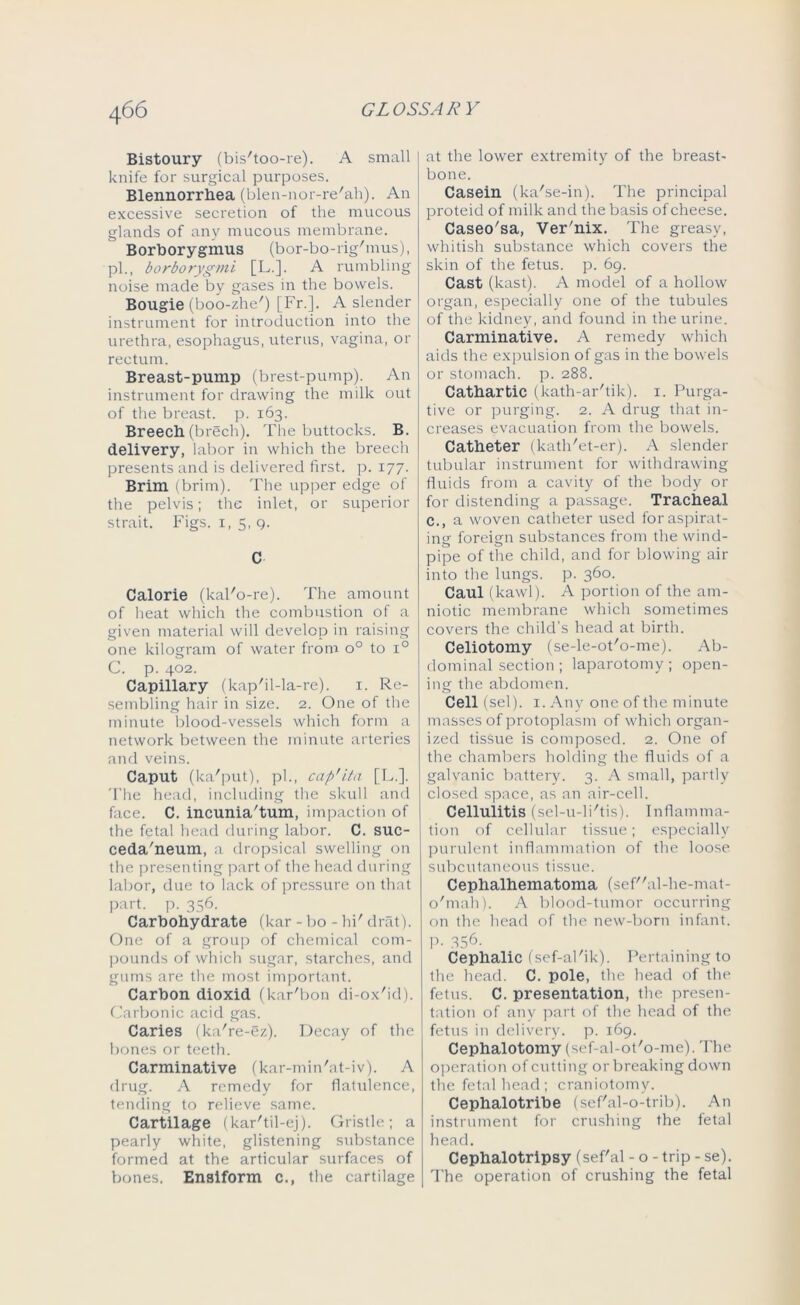 Bistoury (bis'too-re). A small knife for surgical purposes. Blennorrhea (blen-nor-re'ah). An excessive secretion of the mucous glands of any mucous membrane. Borborygmus (bor-bo-rig'mus), pi., borborygmi [L.]. A rumbling noise made by gases in the bowels. Bougie (boo-zhe') [Fr.]. A slender instrument for introduction into the urethra, esophagus, uterus, vagina, or rectum. Breast-pump (brest-pump). An instrument for drawing the milk out of the breast, p. 163. Breech (brech). The buttocks. B. delivery, labor in which the breech presents and is delivered first, p. 177. Brim (brim). The upper edge of the pelvis; the inlet, or superior strait. Figs. 1,5, q. C Calorie (kal'o-re). The amount of heat which the combustion of a given material will develop in raising one kilogram of water from o° to i° C. p. 402. Capillary (kap'il-la-re). 1. Re- sembling hair in size. 2. One of the minute blood-vessels which form a network between the minute arteries and veins. Caput (ka'put), pi., cap'ita [L.]. The head, including the skull and face. C. incunia'tum, impaction of the fetal head during labor. C. suc- ceda'neum, a dropsical swelling on the presenting part of the head during labor, due to lack of pressure on that part. p. 356. Carbohydrate (kar - bo - hi' drat). One of a group of chemical com- pounds of which sugar, starches, and gums are the most important. Carbon dioxid (kar'bon di-ox'id). Carbonic acid gas. Caries (ka're-ez). Decay of the bones or teeth. Carminative (kar-min'at-iv). A drug. A remedy for flatulence, tending to relieve same. Cartilage (kar'til-ej). Gristle; a pearly white, glistening substance formed at the articular surfaces of bones. Ensiform c., the cartilage at the lower extremity of the breast- bone. Casein (ka'se-in). The principal proteid of milk and the basis of cheese. Caseo'sa, Ver'nix. The greasy, whitish substance which covers the skin of the fetus, p. 69. Cast (least). A model of a hollow organ, especially one of the tubules of the kidney, and found in the urine. Carminative. A remedy which aids the expulsion of gas in the bowels or stomach, p. 288. Cathartic (kath-ar'tik). 1. Purga- tive or purging. 2. A drug that in- creases evacuation from the bowels. Catheter (kath'et-er). A slender tubular instrument for withdrawing fluids from a cavity of the body or for distending a passage. Tracheal c., a woven catheter used for aspirat- ing foreign substances from the wind- pipe of the child, and for blowing air into the lungs, p. 360. Caul (kawl). A portion of the am- niotic membrane which sometimes covers the child’s head at birth. Celiotomy (se-le-ot'o-me). Ab- dominal section ; laparotomy; open- ing the abdomen. Cell (sel). 1. Any one of the minute masses of protoplasm of which organ- ized tissue is composed. 2. One of the chambers holding the fluids of a galvanic battery. 3. A small, partly closed space, as an air-cell. Cellulitis (sel-u-li'tis). Inflamma- tion of cellular tissue; especially purulent inflammation of the loose subcutaneous tissue. Cephalhematoma (sefal-he-mat- o'mah). A blood-tumor occurring on the head of the new-born infant. P- 356. Cephalic (sef-al'ik). Pertaining to the head. C. pole, the head of the fetus. C. presentation, the presen- tation of any part of the head of the fetus in delivery, p. 169. Cephalotomy (sef-al-ot'o-me). The operation of cutting or breaking down the fetal head ; craniotomy. Cephalotribe (sef'al-o-trib). An instrument for crushing the fetal head. Cephalotripsy (sef'al - o - trip - se). The operation of crushing the fetal