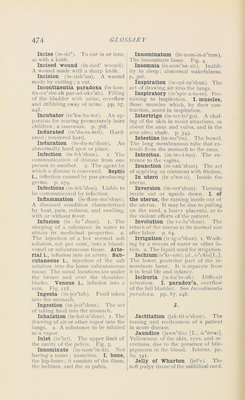 Incise (in-siz'). To cut in or into, as with a knife. Incised wound (in-sizd' woond). A wound made with a sharp knife. Incision (in-sizh'un). A wound made by cutting; a cut. Incontinentia paradoxa (in-kon- tin-en'she-ah par-ad-oks'ah). Filling of the bladder with urine, overflow and dribbling away of urine, pp. 67, 248. Incubator (in'ku-ba-tor). An ap- paratus for rearing prematurely born children ; a couveuse. p. 368. Indurated (in'du-ra-ted). Hard- ened ; rendered hard. Induration (in-du-ra'shun). An abnormally hard spot or place. Infection (in-fek'shun). 1. The communication of disease from one person to another. 2. The agent by which a disease is conveyed. Septic i., infection caused by pus-producing germs, p. 279. Infectious (in-fek'shus). Liable to be communicated by infection. Inflammation (in-flam-ma'shun). A diseased condition characterized by heat, pain, redness, and swelling, with or without fever. Infusion (in - fu ' zhun). 1. The steeping of a substance in water to obtain its medicinal properties. 2. The injection of a hot normal salt solution, 0.6 per cent., into a blood- vessel or subcutaneous tissue. Arte- rial i., infusion into an artery. Sub- cutaneous i., injection of the salt solution into the loose subcutaneous tissue. The usual locations are under the breast and over the shoulder- blades. Venous i., infusion into a vein. Fig. 118. Ingesta (in-jes'tah). Food taken into the stomach. Ingestion (in-jest'shun). The act of taking food into the stomach. Inhalation (in-hal-a'shun). 1. The drawing of air or other vapor into the lungs. 2. A substance to be inhaled as a vapor. Inlet (in'let). The upper limit of the cavity of the pelvis. Fig. 5. Innominate (in-nom'in-at). Not having a name ; nameless. I. bone, the hip-bone ; it consists of the ilium, the ischium, and the os pubis. Innominatum (in-nom-in-a'tum). The innominate bone. Fig. 4. Insomnia (in-som'ne-ah). Inabil- ity to sleep ; abnormal wakefulness, p. 306. Inspiration (in-spi-ra'shun). The act of drawing air into the lungs. Inspiratory (in'spir-a-to-re). Per- taining to inspiration. I. muscles, those muscles which, by their con- traction, assist in inspiration. Intertrigo (in-ter-tri'go). A chaf- ing of the skin in moist situations, as about the anus and vulva, and in the arm-pits ; chafe, p. 343. Intestine (in-tes'tin). The bowel. The long membranous tube that ex- tends from the stomach to the anus. Introitus. (in-tro-i-tus). The en- trance to the vagina. Inunction (in-unk'shun). The act of applying an ointment with friction. In utero (in 11'ter-o). Inside the uterus. Inversion (in-ver'shun). Turning inside out or upside down. I. of the uterus, the turning inside out of the uterus. It may be due to pulling on the cord, a heavy placenta, or to the violent efforts of the patient. Involution (in-vo-lu'shun). The return of the uterus to its normal size after labor, p. 64. Irrigation (ir-ig-a'shun). 1. Wash- ing by a stream of water or other lo- tion. 2. The liquid used for irrigation. Ischium! is'ke-um), pi., is'chia\L.]. The lower, posterior part of the in- nominate bone. It is separate from it in fetal life and infancy. Ischuria (is-ku're-ah). Difficult urination. I. paradox'a, overflow of the full bladder. See Incontinentia paradoxa. pp. 67, 248. J. Jactitation (jak-tit-a'shun). The tossing and restlessness of a patient in acute disease. Jaundice (jawn'dis) [L., ic'terus]. Yellowness of the skin, eyes, and se- cretions, due to the presence of bile- pigments in the blood. Icterus, pp. 69, 341. Jelly of Wharton (jel'e). The soft pulpy tissue of the umbilical cord.