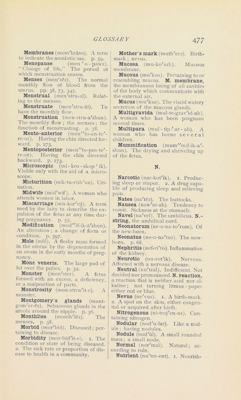 Membranes (mem'brans). A term to indicate the amniotic -sac. p. 59. Menopause (men ' o - pawz). “ Change of life.” The period at which menstruation ceases. Menses (men'sSz). The normal monthly flow of blood from the uterus, pp. 38, 73, 345. Menstrual (men'stru-al). Relat- ing to the menses. Menstruate (men'stru-at). To have the monthly flow. Menstruation (men-stru-a'shun). The monthly flow ; the menses ; the function of menstruating, p. 38. Mento-anterior (men'ffo-an-te'- re-or). Having the chin directed for- ward. p. 173. Mentoposterior (meiT'to-pos-te'- re-or). Having the chin directed backward, p. 173. Microscopic (mi - kro - skop ' ik). Visible only with the aid of a micro- scope. Micturition (mik-tu-rish'un). Uri- nation. Midwife (mid'wif). A woman who attends women in labor. Miscarriage (mis-karTij). A term used by the laity to describe the ex- pulsion of the fetus at any time dur- ing pregnancy, p. 55. Modification (mod'Af-ik-a'shun). An alteration ; a change of form or condition, p. 397. Mole (mol). A fleshy mass formed in the uterus by the degeneration of an ovum in the early months of preg- nancy. Mons veneris. The large pad of fat over the pubes, p. 32. Monster (mon'ster). A fetus formed with an excess, a deficiency, or a malposition of parts. Monstrosity (mon-stros'it-e). A monster. Montgomery’s glands (mont- gom'er-ez). Sebaceous glands in the areola around the nipple, p. 36. Monthlies (month'lez). ' The menses, p. 38. Morbid (mor'bid). Diseased; per- taining to disease. Morbidity (mor-bid'it-e). 1. The condition or state of being diseased. 2. The sick rate or proportion of dis- ease to health in a community. Mother’s mark (muth'erz). Birth- mark ; nevus. Mucosa (mu-ko'sah). Mucous membrane. Mucous (mu'kus). Pertaining to or resembling mucus. M. membrane, the membranous lining of all cavities of the body which communicate with the external air. Mucus (mu'kus). The viscid watery secretion of the mucous glands. Multigravida (mul-te-grav'id-ah). A woman who has been pregnant several times. Multipara (mul - tip ' ar - ah). A woman who has borne several children. Mummification (mum//mif-ik-a/- shun). The drying and shriveling up of the fetus. N. Narcotic (nar-kot'ik). 1. Produc- ing sleep or stupor. 2. A drug capa- ble of producing sleep and relieving pain. Nates (na'tez). The buttocks. Nausea (naw'se-ah). Tendency to vomit. Sickness at the stomach. Navel (na'vel). The umbilicus. N.- string, the umbilical cord. Neonatorum (ne-o-na-to'rum). Of the new-born. Neonatus (ne-o-na'tus). The new- born. p. 68. Nephritis (nef-ri'tis). Inflammation of the kidney. Neurotic (nu-rot'ik). Nervous. Affected with a nervous disease. Neutral (nu'tral). Indifferent. Not decided nor pronounced. N. reaction, a reaction that is neither acid nor al- kaline ; not turning litmus - paper either red or blue. Nevus (ne'vus). 1. A birth-mark. 2. A spot on the skin, either congen- ital or acquired after birth. Nitrogenous (ni-troj'en-us). Con- taining nitrogen. Nodular (nod'u-lar). Like a nod- ule ; having nodules. Nodule (nod'ul). A small rounded mass ; a small node. Normal (nor'mal). Natural; ac- cording to rule. Nutrient (nu'tre-ent). 1. Nourish-