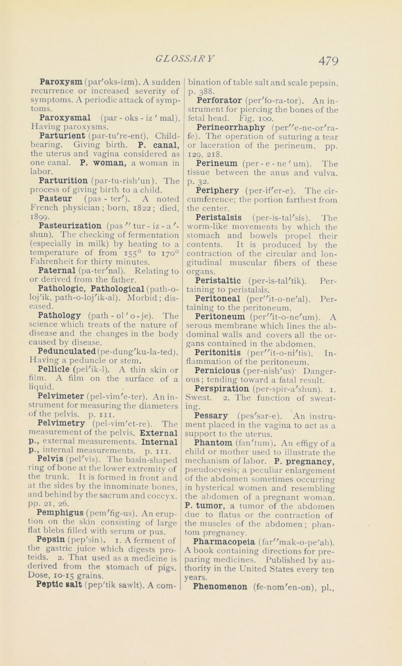 Paroxysm (par'oks-izm). A sudden recurrence or increased severity of symptoms. A periodic attack of symp- toms. Paroxysmal (par - oks - iz ' mal). Having paroxysms. Parturient (par-tu're-ent). Child- hearing. Giving birth. P. canal, the uterus and vagina considered as one canal. P. woman, a woman in labor. Parturition (par-tu-rish'un). The process of giving birth to a child. Pasteur (pas - ter'). A noted French physician ; born, 1822; died, 1899. Pasteurization (pas  tur - iz - a '- shun). The checking of fermentation (especially in milk) by heating to a temperature of from 1550 to 170° Fahrenheit for thirty minutes. Paternal (pa-ter'nal). Relating to or derived from the father. Pathologic, Pathological (path-o- loj'ik, path-o-loj'ik-al). Morbid; dis- eased. Pathology (path - ol' o-je). The science which treats of the nature of disease and the changes in the body caused by disease. Pedunculated (pe-dung'ku-la-ted). Having a peduncle or stem. Pellicle (peFik-1). A thin skin or film. A film on the surface of a liquid. Pelvimeter (pel-vim'e-ter). An in- strument for measuring the diameters of the pelvis, p. hi. Pelvimetry (pel-vim'et-re). The measurement of the pelvis. External p., external measurements. Internal p., internal measurements, p. in. Pelvis (pel'vis). The basin-shaped ring of bone at the lower extremity of the trunk. It is formed in front and at the sides by the innominate bones, and behind by the sacrum and coccyx, pp. 21, 26. Pemphigus (pem'fig-us). An erup- tion on the skin consisting of large flat blebs filled with serum or pus. Pepsin (pep'sin). 1. A ferment of the gastric juice which digests pro- teids. 2. That used as a medicine is derived from the stomach of pigs. Dose, 10-15 grains. Peptic salt (pep'tik sawlt). A com- bination of table salt and scale pepsin, p. 388. Perforator (per'fo-ra-tor). An in- strument for piercing the bones of the fetal head. Fig. 100. Perineorrhaphy (peH'e-ne-or'ra- fe). The operation of suturing a tear or laceration of the perineum, pp. 129, 218. Perineum (per-e-ne'um). The tissue between the anus and vulva. P- 32. Periphery (per-if'er-e). The cir- cumference; the portion farthest from the center. Peristalsis (per-is-tal'sis). The worm-like movements by which the stomach and bowels propel then- contents. It is produced by the contraction of the circular and lon- gitudinal muscular fibers of these organs. Peristaltic (per-is-tal'tik). Per- taining to peristalsis. Peritoneal (perit-o-ne'al). Per- taining to the peritoneum. Peritoneum (per//it-o-ne/um). A serous membrane which lines the ab- dominal walls and covers all the or- gans contained in the abdomen. Peritonitis (perit-o-ni/tis). In- flammation of the peritoneum. Pernicious (per-nish'us)- Danger- ous ; tending toward a fatal result. Perspiration (per-spir-a'shun). 1. Sweat. 2. The function of sweat- ing. Pessary (pes'sar-e). An instru- ment placed in the vagina to act as a support to the uterus. Phantom (fanTum). An effigy of a child or mother used to illustrate the mechanism of labor. P. pregnancy, pseudocyesis; a peculiar enlargement of the abdomen sometimes occurring in hysterical women and resembling the abdomen of a pregnant woman. P. tumor, a tumor of the abdomen due to flatus or the contraction of the muscles of the abdomen ; phan- tom pregnancy. Pharmacopeia (farmak-o-pe'ah). A book containing directions for pre- paring medicines. Published by au- thority in the United States every ten years. Phenomenon (fe-nom'en-on), pi.,