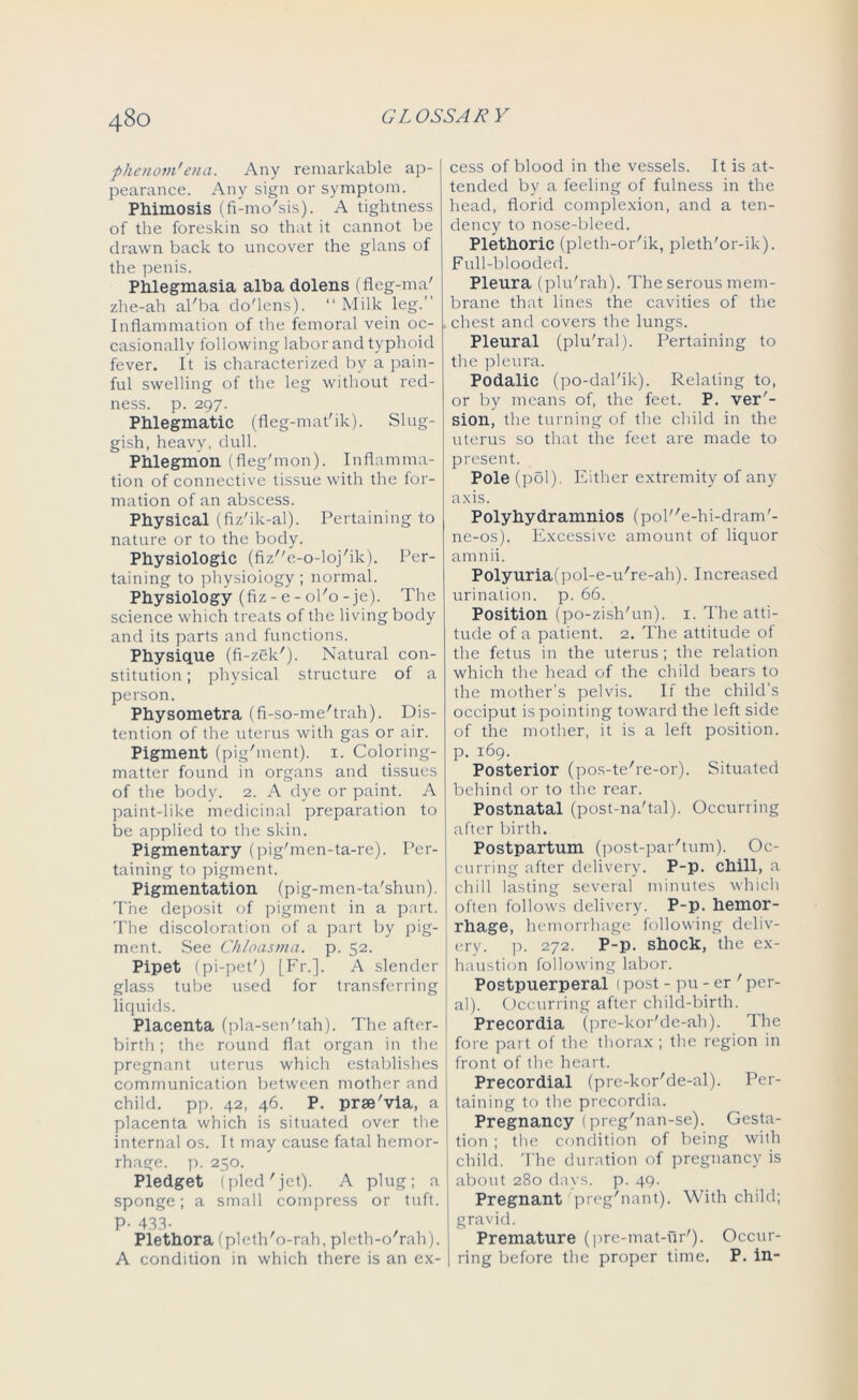 phenom'eua. Any remarkable ap- pearance. Any sign or symptom. Phimosis (fi-mo'sis). A tightness of the foreskin so that it cannot be drawn back to uncover the glans of the penis. Phlegmasia alba dolens (fleg-ma' zhe-ah al'ba do'lens). “ Milk leg.” Inflammation of the femoral vein oc- casionally following labor and typhoid fever. It is characterized by a pain- ful swelling of the leg without red- ness. p. 297. Phlegmatic (fleg-mat'ik). Slug- gish, heavy, dull. Phlegmon (fleg'mon). Inflamma- tion of connective tissue with the for- mation of an abscess. Physical (fiz'ik-al). Pertaining to nature or to the body. Physiologic (fize-o-loj'ik). Per- taining to physiology ; normal. Physiology (fiz - e - 0K0-je). The science which treats of the living body and its parts and functions. Physique (fi-zek'). Natural con- stitution ; physical structure of a person. Physometra (fi-so-me'trah). Dis- tention of the uterus with gas or air. Pigment (pig'ment). 1. Coloring- matter found in organs and tissues of the body. 2. A dye or paint. A paint-like medicinal preparation to be applied to the skin. Pigmentary (pig'men-ta-re). Per- taining to pigment. Pigmentation (pig-men-ta'shun). The deposit of pigment in a part. The discoloration of a part by pig- ment. See Chloasma, p. 52. Pipet (pi-pet') [Fr.]. A slender glass tube used for transferring liquids. Placenta (pla-sen'tah). The after- birth ; the round flat organ in the pregnant uterus which establishes communication between mother and child, pp. 42, 46. P. prse'via, a placenta which is situated over the internal os. It may cause fatal hemor- rhage. p. 250. Pledget (pled'jet). A plug; a sponge; a small compress or tuft. P- 433- Plethora (pleth'o-rah, pleth-o'rah). A condition in which there is an ex- cess of blood in the vessels. It is at- tended by a feeling of fulness in the head, florid complexion, and a ten- dency to nose-bleed. Plethoric (pleth-or'ik, pleth'or-ik). Full-blooded. Pleura (plu'rah). The serous mem- brane that lines the cavities of the chest and covers the lungs. Pleural (plu'ral). Pertaining to tire pleura. Podalic (po-dal'ik). Relating to, or by means of, the feet. P. ver'- sion, the turning of the child in the uterus so that the feet are made to present. Pole (pol). Either extremity of any axis. Polyhydramnios (pole-hi-dram'- ne-os). Excessive amount of liquor amnii. Polyuria(pol-e-u're-ah). Increased urination, p. 66. Position (po-zish'un). 1. The atti- tude of a patient. 2. The attitude of the fetus in the uterus; the relation which the head of the child bears to the mother’s pelvis. If the child’s occiput is pointing toward the left side of the mother, it is a left position, p. 169. Posterior (pos-te're-or). Situated behind or to the rear. Postnatal (post-na'tal). Occurring after birth. Postpartum (post-par'tum). Oc- curring after delivery. P-p. chill, a chill lasting several minutes which often follows delivery. P-p. hemor- rhage, hemorrhage following deliv- ery. p. 272. P-p. shock, the ex- haustion following labor. Postpuerperal 1 post - pu - er ' per- al). Occurring after child-birth. Precordia (pre-kor'de-ah). The fore part of the thorax ; the region in front of the heart. Precordial (pre-kor'de-al). Per- taining to the precordia. Pregnancy (preg'nan-se). Gesta- tion ; the condition of being with child. The duration of pregnancy is about 280 days. p. 49. Pregnant preg'nant). With child; gravid. Premature (pre-mat-ur'). Occur- ring before the proper time. P. in-
