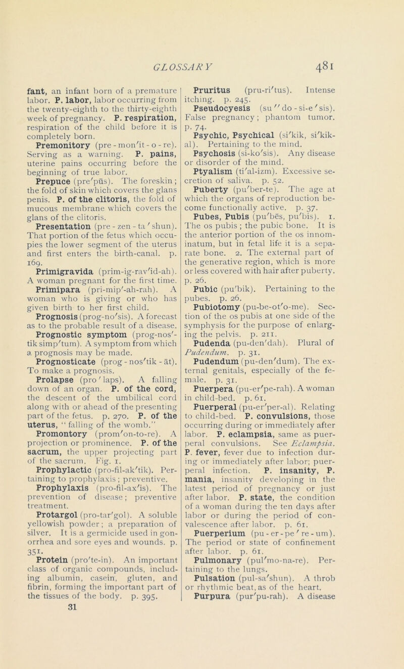fant, an infant born of a premature labor. P. labor, labor occurring from the twenty-eighth to the thirty-eighth week of pregnancy. P. respiration, respiration of the child before it is completely born. Premonitory (pre - mon'it - o - re). Serving as a warning. P. pains, uterine pains occurring before the beginning of true labor. Prepuce (pre'pus). The foreskin ; the fold of skin which covers the glans penis. P. of the clitoris, the fold of mucous membrane which covers the glans of the clitoris. Presentation (pre - zen - ta' shun). That portion of the fetus which occu- pies the lower segment of the uterus and first enters the birth-canal, p. 169. Primigravida (prim-ig-rav'id-ah). A woman pregnant for the first time. Primipara (pri-mip'-ah-rah). A woman who is giving or who has given birth to her first child. Prognosis (prog-no'sis). A forecast as to the probable result of a disease. Prognostic symptom (prog-nos'- tik simp'tum). A symptom from which a prognosis may be made. Prognosticate (prog - nos'tik - at). To make a prognosis. Prolapse (pro ' laps). A falling down of an organ. P. of the cord, the descent of the umbilical cord along with or ahead of the presenting part of the fetus, p. 270. P. of the uterus, “ falling of the womb.” Promontory (prom'on-to-re). A projection or prominence. P. of the sacrum, the upper projecting part of the sacrum. Fig. 1. Prophylactic (pro-fil-ak'tik). Per- taining to prophylaxis; preventive. Prophylaxis (pro-fil-ax'is). The prevention of disease; preventive treatment. Protargol (pro-tar'gol). A soluble yellowish powder; a preparation of silver. It is a germicide used in gon- orrhea and sore eyes and wounds, p. 35i. Protein (pro'te-in). An important class of organic compounds, includ- ing albumin, casein, gluten, and fibrin, forming the important part of the tissues of the body. p. 395. 31 Pruritus (pru-ri'tus). Intense itching, p. 245. Pseudocyesis (su  do - si-e 'sis). False pregnancy; phantom tumor, p. 74- Psychic, Psychical (si'kik, si'kik- al). Pertaining to the mind. Psychosis (si-ko'sis). Any disease or disorder of the mind. Ptyalism (ti'al-izm). Excessive se- cretion of saliva, p. 52. Puberty (pu'ber-te). The age at which the organs of reproduction be- come functionally active, p. 37. Pubes, Pubis (pu'bes, pu'bis). 1. The os pubis ; the pubic bone. It is the anterior portion of the os innom- inatum, but in fetal life it is a sepa- rate bone. 2. The external part of the generative region, which is more or less covered with hair after puberty, p. 26. Pubic (pu'bik). Pertaining to the pubes, p. 26. Pubiotomy (pu-be-ot'o-me). Sec- tion of the os pubis at one side of the symphysis for the purpose of enlarg- ing the pelvis, p. 211. Pudenda (pu-den'dah). Plural of Pudendum, p. 31. Pudendum (pu-den'dum). The ex- ternal genitals, especially of the fe- male. p. 31. Puerpera (pu-er'pe-rah). A woman in child -bed. p. 61. Puerperal (pu-er'per-al). Relating to child-beck P. convulsions, those occurring during or immediately after labor. P. eclampsia, same as puer- peral convulsions. See Eclampsia. P. fever, fever due to infection dur- ing or immediately after labor; puer- peral infection. P. insanity, P. mania, insanity developing in the latest period of pregnancy or just after labor. P. state, the condition of a woman during the ten days after labor or during the period of con- valescence after labor, p. 61. Puerperium (pu - er-pe' re - urn). The period or state of confinement after labor, p. 61. Pulmonary (pul'mo-na-re). Per- taining to the lungs. Pulsation (pul-sa'shun). A throb or rhythmic beat, as of the heart. Purpura (pur'pu-rah). A disease
