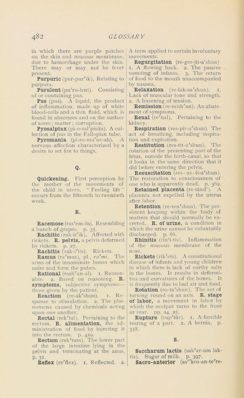 in which there are purple patches on the skin and mucous membrane, due to hemorrhage under the skin. There may or may not be fever present. Purpuric (pur-pur'ik). Relating to purpura. Purulent (pu'ru-lent). Consisting of or containing pus. Pus (pus). A liquid, the product of inflammation, made up of white blood-cells and a thin fluid, which is found in abscesses and on the surface of sores ; matter; corruption. Pyosalpinx (pi-o-sal'pinks). A col- lection of pus in the Fallopian tube. Pyromania (pi-ro-ma'ne-ah). A nervous affection characterized by a desire to set fire to things. Q. Quickening. First perception by the mother of the movements of the child in utero. “Feeling life” occurs from the fifteenth to twentieth week. R. Racemose (ras'em-os). Resembling a bunch of grapes, p. 35. Rachitic (rak-it'ik). Affected with rickets. R. pelvis, a pelvis deformed by rickets, p. 27, Rachitis (rak-i'tis). Rickets. Ramus (ra'mus), pi., ra'mi. The arms of the innominate bones which unite and form the pubes. Rational (rash'un-al). 1. Reason- able. 2. Based on reasoning. R. symptoms, subjective symptoms— those given by the patient. Reaction (re-ak'shun). 1. Re- sponse to stimulation. 2. The phe- nomena caused by chemicals acting upon one another. Rectal (rek'tal). Pertaining to the rectum. R. alimentation, the ad- ministration of food by injecting it into the rectum, p. 459. Rectum (rek'tum). The lower part of the large intestine lying in the pelvis and terminating at the anus. P- 31- Reflex (re'flex). 1. Reflected. 2. A term applied to certain involuntary movements. Regurgitation (re-ger-jiba'shun) 1. A flowing back. 2. The passive vomiting of infants. 3. The return of food to the mouth unaccompanied by nausea. Relaxation (re-lak-sa'shun). 1. Lack of muscular tone and strength. 2. A lessening of tension. Remission (re-mish'un). An abate- ment of symptoms. Renal (re'nal). Pertaining to the kidney. Respiration (res-pir-a'shun). The act of breathing, including inspira- tion and expiration. Restitution (res-tit-u'shun). The rotation of the presenting part of the fetus, outside the birth-canal, so that it looks in the same direction that it did before entering the pelvis. Resuscitation (res - us-it-a'shun). The restoration to consciousness of one who is apparently dead. p. 362. Retained placenta (re-tand'). A placenta not expelled by the uterus after labor. Retention (re-ten'shun). The per- sistent keeping within the body of matters that should normally be ex- creted. R. of urine, a condition in which the urine cannot be voluntarily discharged, p. 66. Rhinitis (rin'i-tis). Inflammation of the mucous membrane of the nose. Rickets (rik'ets). A constitutional disease of infants and young children in which there is lack of earthy salts in the bones. It results in deformi- ties and curvatures of the bones. It is frequently due to bad air and food. Rotation (ro-ta'shun). The act of turning round on an axis. R. stage of labor, a movement in labor by which the occiput turns to the front or rear. pp. 24, 25. Rupture (rup'tur). 1, A forcible tearing of a part. 2. A hernia, p. 358. S. Saccharum lactis (sak'ar-um lak- tis). Sugar of milk. p. 397. Sacro-anterior (sa'Acro-an-teTe-