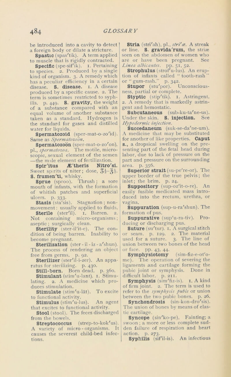 be introduced into a cavity to detect a foreign body or dilate a stricture. Spastic (spas'tik). A term applied to muscle that is rigidly contracted. Specific (spe-sif'ik). 1. Pertaining to species. 2. Produced by a single kind of organism. 3. A remedy which has a peculiar efficiency in a certain disease. S. disease. 1. A disease produced by a specific cause. 2. The term is sometimes restricted to syph- ilis. p. 449. S. gravity, the weight of a substance compared with an equal volume of another substance taken as a standard. Hydrogen is the standard for gases and distilled water for liquids. Spermatozoid (sper-mat-o-zo'id). Same as Spermatozoon. Spermatozoon (sper-mat-o-zo'on). pi., spermatozoa. The motile, micro- scopic, sexual element of the semen —the m ile element of fertilization. Spir'itus .E'theris Nitro'si. Sweet spirits of niter; dose, S. frumen'ti, whisky. Sprue (sproo). Thrush ; a sore mouth of infants, with the formation of whitish patches and superficial ulcers, p. 333. Stasis (sta'sis). Stagnation ; non- movement : usually applied to fluids. Sterile (ster'il). 1. Barren. 2. Not containing micro-organisms; aseptic ; surgically clean. Sterility (ster-il'it-e). The con- dition of being barren. Inability to become pregnant. Sterilization (ster - il - iz - a'shun). The process of rendering an object free from germs, p. 92. Sterilizer (ster'il-i-zer). An appa- ratus for sterilizing, p. 430. still-born. Born dead. p. 360. Stimulant (stim'u-lant). 1. Stimu- lating. 2. A medicine which pro- duces stimulation. Stimulate (stim'u-lat). To excite to functional activity. Stimulus (stim'u-lus). An agent that excites to functional activity. Stool (stool). The feces discharged from the bowels. Streptococcus (strep-to-kok'us). A variety of micro-organisms. It causes the severest child-bed infec- tions. Stria (stri'ah), pi., stri'ce. A streak or line. S. gravida'rum, the striae seen on the abdomen of women who are or have been pregnant. See Linea albicantes. pp. 51, 52. Strophulus (strof'u-lus). An erup- tion of infants called tooth-rash” or “ gum-rash.” p. 342. Stupor (stu'por). Unconscious- ness, partial or complete. Styptic (stip'tik). 1. Astringent. 2. A remedy that is markedly astrin- gent and hemostatic. Subcutaneous (sub-ku-ta'ne-us). Under the skin. S. injection. See Hypodermic injection. Succedaneum (suk-se-da'ne-um). A medicine that may be substituted for another of like properties. Caput s., a dropsical swelling on the pre- senting part of the fetal head during labor, due to lack of pressure on the part and pressure on the surrounding area. p. 356. Superior strait (su-pe're-or). The upper border of the true pelvis; the inlet; the brim. p. 24. Suppository (sup-oz'it-o-re). An easily fusible medicated mass intro- duced into the rectum, urethra, or vagina. Suppuration (sup-u-ra'shun). The formation of pus. Suppurative (sup'u-ra-tiv). Pro- ducing or discharging pus. Suture (su'tur). 1. A surgical stitch or seam. p. 129. 2. The material used for a suture. 3. The line of union between two bones of the head or face. pp. 43, 44. Symphysiotomy (sim-fiz-e-ot'o- me). The operation of severing the ligaments and cartilage forming the pubic joint or symphysis. Done in difficult labor, p. 211. Symphysis (sim'fiz-is). 1. A kind of firm joint. 2. The term is used to refer to the symphysis pubis or union between the two pubic bones, p. 26. Synchondrosis (sin-kon-dro'sis). The union of bones by means of elas- tic cartilage. Syncope (sin'ko-pe). Fainting; a I swoon ; a more or less complete sud- den failure of respiration and heart action, p. 273. Syphilis (sif'il-is). An infectious