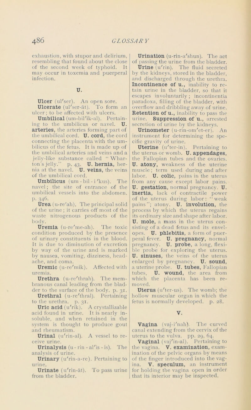 exhaustion, with stupor and delirium, resembling that found about the close of the second week of typhoid. It may occur in toxemia and puerperal infection. U. Ulcer (ul'ser). An open sore. Ulcerate (ul'ser-at). To form an ulcer; to be affected with ulcers. Umbilical (um-bil'ik-al). Pertain- ing to the umbilicus or navel. U. arteries, the arteries forming part of the umbilical cord. U. cord, the cord connecting the placenta with the um- bilicus of the fetus. It is made up of the umbilical arteries and veins and a jelly-like substance called “ Whar- ton's jelly. p. 43. U. hernia, her- nia at the navel. U. veins, the veins of the umbilical cord. Umbilicus (um-bil - i'kus). The navel; the site of entrance of the umbilical vessels into the abdomen. P- 346. Urea (u-re'ah). The principal solid of the urine ; it carries off most of the waste nitrogenous products of the body. Uremia (u-re'me-ah). The toxic condition produced by the presence of urinary constituents in the blood. It is due to diminution of excretion by way of the urine and is marked by nausea, vomiting, dizziness, head- ache, and coma. Uremic (u-re'mik). Affected with uremia. Urethra (u-re'thrah). The mem- branous canal leading from the blad- der to the surface of the body. p. 31. Urethral (u-re'thral). Pertaining to the urethra, p. 31. Uric acid (u'rik). A crystallizable acid found in urine. It is nearly in- soluble, and when retained in the system is thought to produce gout and rheumatism. Urinal (u'rin-al). A vessel to re- ceive urine. Urinalysis (u - rin - al'is - is). The analysis of urine. Urinary (u'rin-a-re). Pertaining to urine. Urinate (u'rin-at). To pass urine from the bladder. Urination (u-rin-a'shun). The act of passing the urine from the bladder. Urine (u'rin). The fluid secreted by the kidneys, stored in the bladder, and discharged through the urethra. Incontinence of u., inability to re- tain urine in the bladder, so that it escapes involuntarily ; incontinentia paradoxa, filling of the bladder, with overflow and dribbling away of urine. Retention of u., inability to pass the urine. Suppression of u., arrested secretion of urine by the kidneys. Urinometer (u-rin-om'et-er). An instrument for determining the spe- cific gravity of urine. Uterine (u'ter-in). Pertaining to the uterus or womb. U. appendages, the Fallopian tubes and the ovaries. U. atony, weakness of the uterine muscle; term used during and after labor. U. colic, pains in the uterus from any cause except labor pains. U. gestation, normal pregnancy. U. inertia, lack of contractile power of the uterus during labor: weak pains; atony. U. involution, the process by which the uterus regains its ordinary size and shape after labor. U. mole, a mass in the uterus con- sisting of a dead fetus and its envel- opes. U. phlebitis, a form of puer- peral fever. U. pregnancy, normal pregnancy. U. probe, a long, flexi- ble probe for exploring the uterus. U. sinuses, the veins of the uterus enlarged by pregnancy. U. sound, a uterine probe. U. tubes, Fallopian tubes, U. wound, the area from which the placenta has been re- moved. Uterus (u'ter-us). The womb; the hollow muscular organ in which the fetus is normally developed, p. 28. V. Vagina (vaj-i'nah). The curved canal extending from the cervix of the uterus to the vulva, pp. 29, 64. Vaginal (vaj'in-al). Pertaining to the vagina. V. examination, exam- ination of the pelvic organs by means of the finger introduced into the vag- ina. V. speculum, an instrument for holding the vagina open in order that its interior may be inspected.