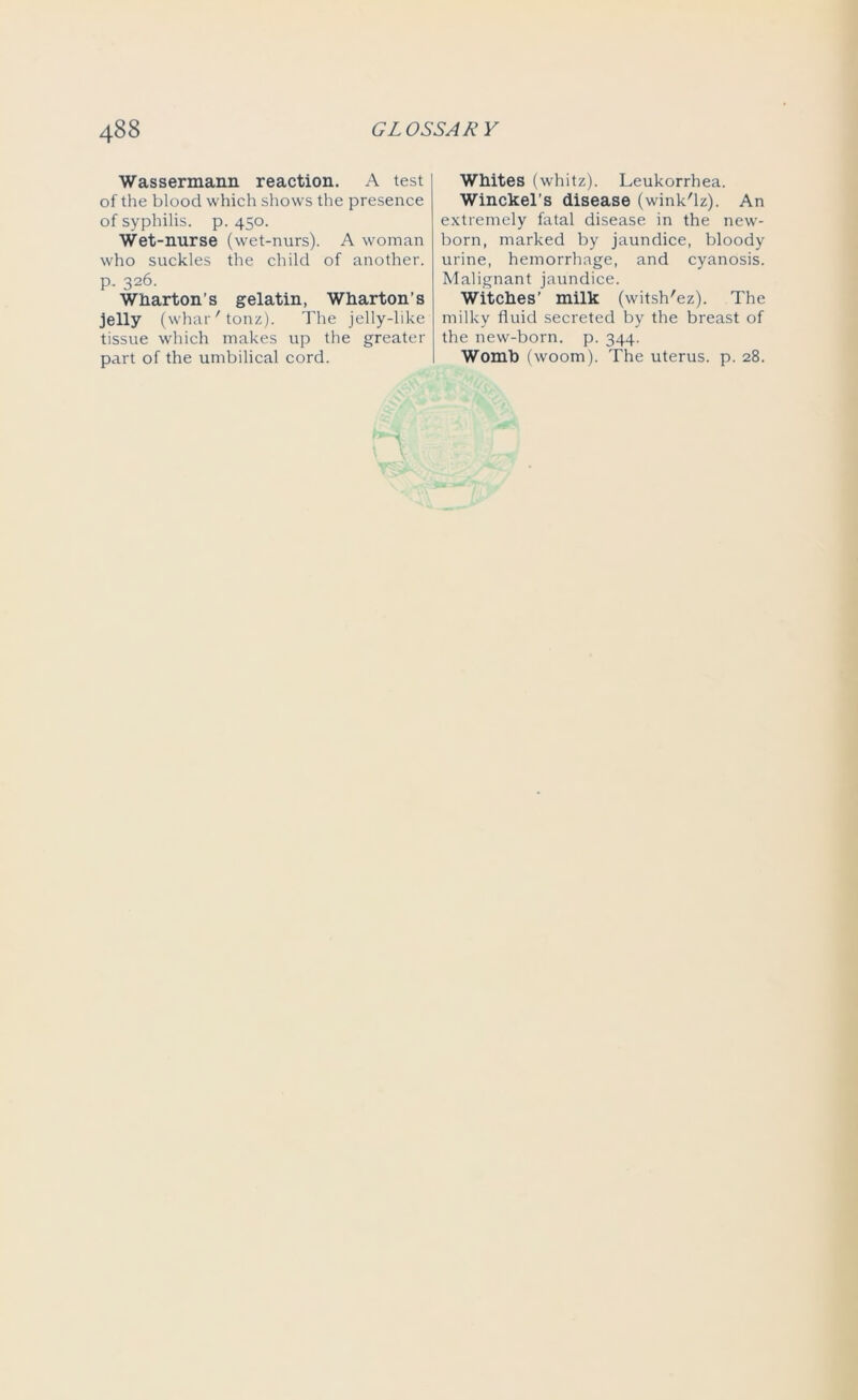Wassermann reaction. A test of the blood which shows the presence of syphilis, p. 450. Wet-nurse (wet-nurs). A woman who suckles the child of another, p. 326. Wharton’s gelatin, Wharton’s jelly ( whar'tonz). The jelly-like tissue which makes up the greater part of the umbilical cord. Whites (whitz). Leukorrhea. Winckel’s disease (wink'lz). An extremely fatal disease in the new- born, marked by jaundice, bloody urine, hemorrhage, and cyanosis. Malignant jaundice. Witches’ milk (witsh'ez). The milky fluid secreted by the breast of the new-born. p. 344. Womb fwoom). The uterus, p. 28.