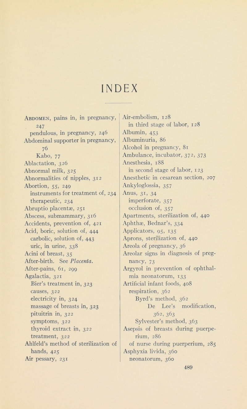 INDEX Abdomen, pains in, in pregnancy, 247 pendulous, in pregnancy, 246 Abdominal supporter in pregnancy, 76 Kabo, 77 Ablactation, 326 Abnormal milk, 325 Abnormalities of nipples, 312 Abortion, 55, 249 instruments for treatment of, 234 therapeutic, 234 Abruptio placentae, 251 Abscess, submammary, 316 Accidents, prevention of, 421 Acid, boric, solution of, 444 carbolic, solution of, 443 uric, in urine, 338 Acini of breast, 35 After-birth. See Placenta. After-pains, 61, 299 Agalactia, 321 Bier’s treatment in, 323 causes, 322 electricity in, 324 massage of breasts in, 323 pituitrin in, 322 symptoms, 322 thyroid extract in, 322 treatment, 322 Ahlfeld’s method of sterilization of hands, 425 Air pessary, 231 Air-embolism, 128 in third stage of labor, 128 Albumin, 453 Albuminuria, 86 Alcohol in pregnancy, 81 Ambulance, incubator, 372, 373 Anesthesia, 188 in second stage of labor, 123 Anesthetic in cesarean section, 207 Ankyloglossia, 357 Anus, 31, 34 imperforate, 357 occlusion of, 357 Apartments, sterilization of, 440 Aphthae, Bednar’s, 334 Applicators, 95, 135 Aprons, sterilization of, 440 Areola of pregnancy, 36 Areolar signs in diagnosis of preg- nancy, 73 Argyrol in prevention of ophthal- mia neonatorum, 133 Artificial infant foods, 408 respiration, 362 Byrd’s method, 362 De Lee’s modification, 362, 363 Sylvester’s method, 363 Asepsis of breasts during puerpe- rium, 286 of nurse during puerperium, 285 Asphyxia livida, 360 neonatorum, 360