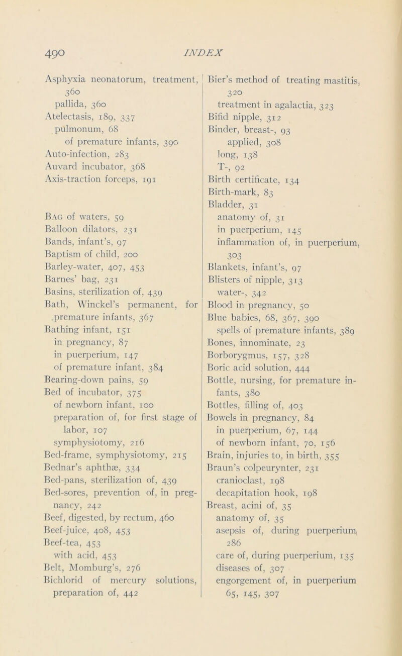 Asphyxia neonatorum, treatment, 360 pallida, 360 Atelectasis, 189, 337 pulmonum, 68 of premature infants, 390 Auto-infection, 283 Auvard incubator, 368 Axis-traction forceps, 191 Bag of waters, 59 Balloon dilators, 231 Bands, infant’s, 97 Baptism of child, 200 Barley-water, 407, 453 Barnes’ bag, 231 Basins, sterilization of, 439 Bath, Winckel’s permanent, for premature infants, 367 Bathing infant, 151 in pregnancy, 87 in puerperium, 147 of premature infant, 384 Bearing-down pains, 59 Bed of incubator, 375 of newborn infant, 100 preparation of, for first stage of labor, 107 symphysiotomy, 216 Bed-frame, symphysiotomy, 215 Bcdnar’s aphthae, 334 Bed-pans, sterilization of, 439 Bed-sores, prevention of, in preg- nancy, 242 Beef, digested, by rectum, 460 Beef-juice, 408, 453 Beef-tea, 453 with acid, 453 Belt, Momburg’s, 276 Bichlorid of mercury solutions, preparation of, 442 Bier’s method of treating mastitis. 320 treatment in agalactia, 323 Bifid nipple, 312 Binder, breast-, 93 applied, 308 long, 138 T-, 92 Birth certificate, 134 Birth-mark, 83 Bladder, 31 anatomy of, 31 in puerperium, 145 inflammation of, in puerperium, 303 Blankets, infant’s, 97 Blisters of nipple, 313 water-, 342 Blood in pregnancy, 50 Blue babies, 68, 367, 390 spells of premature infants, 389 Bones, innominate, 23 Borborygmus, 157, 328 Boric acid solution, 444 Bottle, nursing, for premature in- fants, 380 Bottles, filling of, 403 Bowels in pregnancy, 84 in puerperium, 67, 144 of newborn infant, 70, 156 Brain, injuries to, in birth, 355 Braun’s colpeurynter, 231 cranioclast, 198 decapitation hook, 198 Breast, acini of, 35 anatomy of, 35 asepsis of, during puerperium, 286 care of, during puerperium, 135 diseases of, 307 engorgement of, in puerperium 65, i45, 3°7