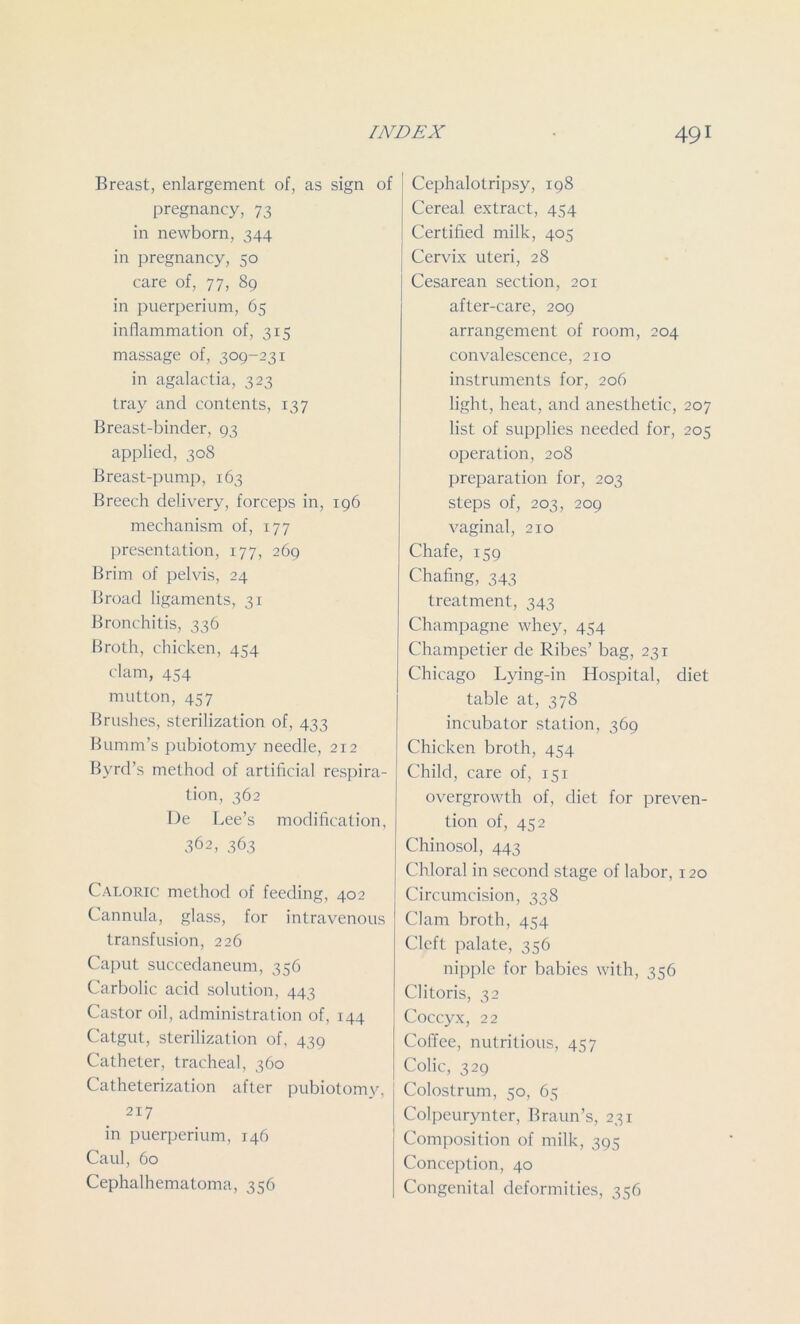 Breast, enlargement of, as sign of pregnancy, 73 in newborn, 344 in pregnancy, 50 care of, 77, 89 in puerperium, 65 inflammation of, 315 massage of, 309-231 in agalactia, 323 tray and contents, 137 Breast-binder, 93 applied, 308 Breast-pump, 163 Breech delivery, forceps in, 196 mechanism of, 177 presentation, 177, 269 Brim of pelvis, 24 Broad ligaments, 31 Bronchitis, 336 Broth, chicken, 454 clam, 454 mutton, 457 Brushes, sterilization of, 433 Bumm’s pubiotomy needle, 212 Byrd’s method of artificial respira- tion, 362 De Lee’s modification, 362, 363 Caloric method of feeding, 402 Cannula, glass, for intravenous transfusion, 226 Caput succedaneum, 356 Carbolic acid solution, 443 Castor oil, administration of, 144 Catgut, sterilization of, 439 Catheter, tracheal, 360 Catheterization after pubiotomy, 217 in puerperium, 146 Caul, 60 Cephalhematoma, 356 Cephalotripsy, 198 Cereal extract, 454 Certified milk, 405 Cervix uteri, 28 Cesarean section, 201 after-care, 209 arrangement of room, 204 convalescence, 210 instruments for, 206 light, heat, and anesthetic, 207 list of supplies needed for, 205 operation, 208 preparation for, 203 steps of, 203, 209 vaginal, 210 Chafe, 159 Chafing, 343 treatment, 343 Champagne whey, 454 Champetier de Ribes’ bag, 231 Chicago Lying-in Hospital, diet table at, 378 incubator station, 369 Chicken broth, 454 Child, care of, 151 overgrowth of, diet for preven- tion of, 452 Chinosol, 443 Chloral in second stage of labor, 120 Circumcision, 338 Clam broth, 454 Cleft palate, 356 nipple for babies with, 356 Clitoris, 32 Coccyx, 22 Coffee, nutritious, 457 Colic, 329 Colostrum, 50, 65 Colpeurynter, Braun’s, 231 Composition of milk, 395 Conception, 40 Congenital deformities, 356