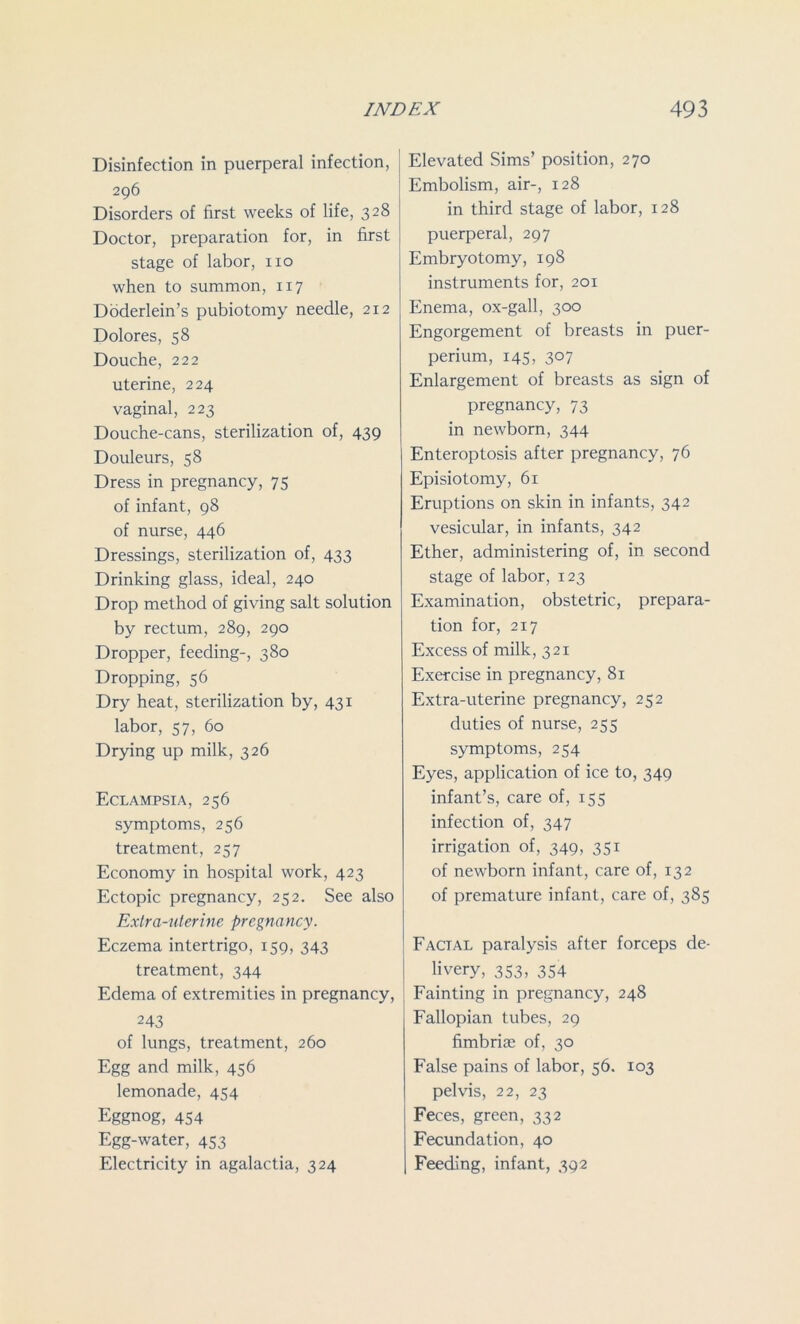 Disinfection in puerperal infection, 296 Disorders of first weeks of life, 328 Doctor, preparation for, in first stage of labor, no when to summon, 117 Doderlein’s pubiotomy needle, 212 Dolores, 58 Douche, 222 uterine, 224 vaginal, 223 Douche-cans, sterilization of, 439 Douleurs, 58 Dress in pregnancy, 75 of infant, 98 of nurse, 446 Dressings, sterilization of, 433 Drinking glass, ideal, 240 Drop method of giving salt solution by rectum, 289, 290 Dropper, feeding-, 380 Dropping, 56 Dry heat, sterilization by, 431 labor, 57, 60 Drying up milk, 326 Eclampsia, 256 symptoms, 256 treatment, 257 Economy in hospital work, 423 Ectopic pregnancy, 252. See also Extra-uterine pregnancy. Eczema intertrigo, 159, 343 treatment, 344 Edema of extremities in pregnancy, 243 of lungs, treatment, 260 Egg and milk, 456 lemonade, 454 Eggnog, 454 Egg-water, 453 Electricity in agalactia, 324 Elevated Sims’ position, 270 Embolism, air-, 128 in third stage of labor, 128 puerperal, 297 Embryotomy, 198 instruments for, 201 Enema, ox-gall, 300 Engorgement of breasts in puer- perium, 145, 307 Enlargement of breasts as sign of pregnancy, 73 in newborn, 344 Enteroptosis after pregnancy, 76 Episiotomy, 61 Eruptions on skin in infants, 342 vesicular, in infants, 342 Ether, administering of, in second stage of labor, 123 Examination, obstetric, prepara- tion for, 217 Excess of milk, 321 Exercise in pregnancy, 81 Extra-uterine pregnancy, 252 duties of nurse, 255 symptoms, 254 Eyes, application of ice to, 349 infant’s, care of, 155 infection of, 347 irrigation of, 349, 351 of newborn infant, care of, 132 of premature infant, care of, 385 Facial paralysis after forceps de- livery, 353, 354 Fainting in pregnancy, 248 Fallopian tubes, 29 fimbriae of, 30 False pains of labor, 56. 103 pelvis, 22, 23 Feces, green, 332 Fecundation, 40 Feeding, infant, 392
