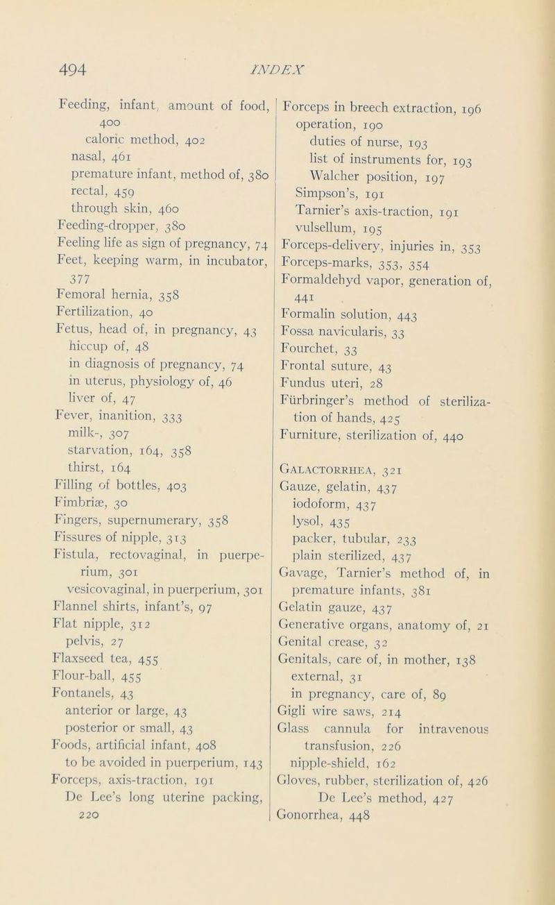 Feeding, infant, amount of food, 400 caloric method, 402 nasal, 461 premature infant, method of, 380 rectal, 459 through skin, 460 Feeding-dropper, 380 Feeling life as sign of pregnancy, 74 Feet, keeping warm, in incubator, 377 Femoral hernia, 358 Fertilization, 40 Fetus, head of, in pregnancy, 43 hiccup of, 48 in diagnosis of pregnancy, 74 in uterus, physiology of, 46 liver of, 47 Fever, inanition, 333 milk-, 307 starvation, 164, 358 thirst, 164 Filling of bottles, 403 Fimbrise, 30 Fingers, supernumerary, 358 Fissures of nipple, 313 Fistula, rectovaginal, in puerpe- rium, 301 vesicovaginal, in puerperium, 301 Flannel shirts, infant’s, 97 Flat nipple, 312 pelvis, 27 Flaxseed tea, 455 Flour-ball, 455 Fontanels, 43 anterior or large, 43 posterior or small, 43 Foods, artificial infant, 408 to be avoided in puerperium, 143 Forceps, axis-traction, 191 De Lee’s long uterine packing, 220 Forceps in breech extraction, 196 operation, 190 duties of nurse, 193 list of instruments for, 193 Walcher position, 197 Simpson’s, 191 Tarnier’s axis-traction, 191 vulsellum, 195 Forceps-delivery, injuries in, 353 Forceps-marks, 353, 354 Formaldehyd vapor, generation of, 441 Formalin solution, 443 Fossa navicularis, 33 Fourchet, 33 Frontal suture, 43 Fundus uteri, 28 Fiirbringer’s method of steriliza- tion of hands, 425 Furniture, sterilization of, 440 Galactorrhea, 321 Gauze, gelatin, 437 iodoform, 437 lysol, 435 packer, tubular, 233 plain sterilized, 437 Gavage, Tarnier’s method of, in premature infants, 381 Gelatin gauze, 437 Generative organs, anatomy of, 21 Genital crease, 32 Genitals, care of, in mother, 138 external, 31 in pregnancy, care of, 89 Gigli wire saws, 214 Glass cannula for intravenous transfusion, 226 nipple-shield, 162 Gloves, rubber, sterilization of, 426 De Lee’s method, 427 Gonorrhea, 448