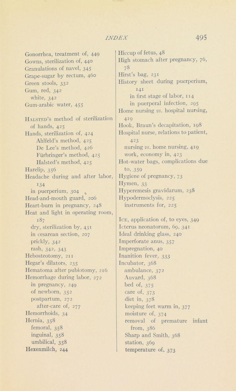 Gonorrhea, treatment of, 449 Gowns, sterilization of, 440 Granulations of navel, 345 Grape-sugar by rectum, 460 Green stools, 33 2 Gum, red, 342 white, 342 Gum-arabic water, 455 Halsted’s method of sterilization of hands, 425 Hands, sterilization of, 424 Ahlfeld’s method, 425 De Lee’s method, 426 Fiirbringer’s method, 425 Halsted’s method, 425 Harelip, 356 Headache during and after labor, 134 in puerperium, 304 Head-and-mouth guard, 206 Heart-burn in pregnancy, 24S Heat and light in operating room, 187 dry, sterilization by, 431 in cesarean section, 207 prickly, 342 rash, 342, 343 Hebosteotomy, 211 ILegar’s dilators, 235 Hematoma after pubiotomy, 216 Hemorrhage during labor, 272 in pregnancy, 249 of newborn, 352 postpartum, 272 after-care of, 277 Hemorrhoids, 34 Hernia, 358 femoral, 358 inguinal, 358 umbilical, 358 Hexenmilch, 244 Hiccup of fetus, 48 High stomach after pregnancy, 76, 78 Hirst’s bag, 231 History sheet during puerperium, 141 in first stage of labor, 114 in puerperal infection, 295 Home nursing vs. hospital nursing, 419 Hook, Braun’s decapitation, 198 Hospital nurse, relations to patient, 423 nursing vs. home nursing, 419 work, economy in, 423 Hot-water bags, complications due to, 359 Hygiene of pregnancy, 73 Hymen, 33 Hyperemesis gravidarum, 238 Hypodermoclysis, 225 instruments for, 225 Ice, application of, to eyes, 349 Icterus neonatorum, 69, 341 Ideal drinking glass, 240 Imperforate anus, 357 Impregnation, 40 Inanition fever, 333 Incubator, 368 ambulance, 372 Auvard, 368 bed of, 375 care of, 373 diet in, 378 keeping feet warm in, 377 moisture of, 374 removal of premature infant from, 386 Sharp and Smith, 368 station, 369 temperature of. 373