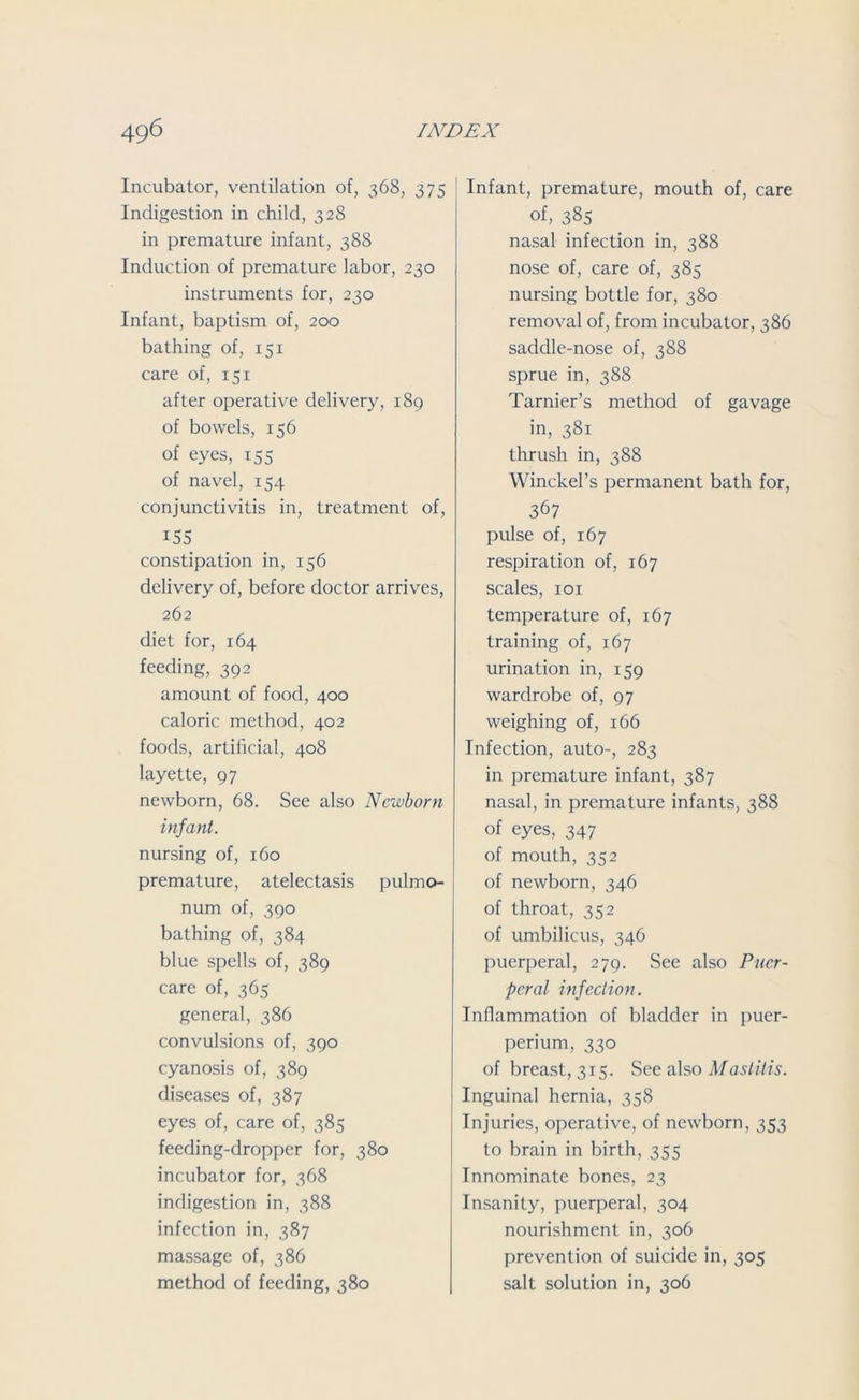 Incubator, ventilation of, 368, 375 Indigestion in child, 328 in premature infant, 38S Induction of premature labor, 230 instruments for, 230 Infant, baptism of, 200 bathing of, 151 care of, 151 after operative delivery, 189 of bowels, 156 of eyes, 155 of navel, 154 conjunctivitis in, treatment of, i5S constipation in, 156 delivery of, before doctor arrives, 262 diet for, 164 feeding, 392 amount of food, 400 caloric method, 402 foods, artificial, 408 layette, 97 newborn, 68. See also Newborn infant. nursing of, 160 premature, atelectasis pulmo- num of, 390 bathing of, 384 blue spells of, 389 care of, 365 general, 386 convulsions of, 390 cyanosis of, 389 diseases of, 387 eyes of, care of, 385 feeding-dropper for, 380 incubator for, 368 indigestion in, 388 infection in, 387 massage of, 386 method of feeding, 380 Infant, premature, mouth of, care of, 385 nasal infection in, 388 nose of, care of, 385 nursing bottle for, 380 removal of, from incubator, 386 saddle-nose of, 388 sprue in, 388 Tarnier’s method of gavage in, 381 thrush in, 388 Winckel’s permanent bath for, 367 pulse of, 167 respiration of, 167 scales, 101 temperature of, 167 training of, 167 urination in, 159 wardrobe of, 97 weighing of, 166 Infection, auto-, 283 in premature infant, 387 nasal, in premature infants, 388 of eyes, 347 of mouth, 352 of newborn, 346 of throat, 352 of umbilicus, 346 puerperal, 279. See also Puer- peral infection. Inflammation of bladder in puer- perium, 330 of breast, 315. See also Mastitis. Inguinal hernia, 358 Injuries, operative, of newborn, 353 to brain in birth, 355 Innominate bones, 23 Insanity, puerperal, 304 nourishment in, 306 prevention of suicide in, 305 salt solution in, 306